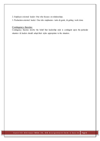 S u n i l K r A h i r w a r M B A I B , O B A s s i g n m e n t S e m - 1 S e c - A Page 8
2. Employee-oriented leader: One who focuses on relationships.
3. Production-oriented leader: One who emphasizes tasks & goals, & getting work done.
Contingency theories:
Contingency theories involve the belief that leadership style is contingent upon the particular
situation & leaders should adapt their styles appropriate to the situation.
 