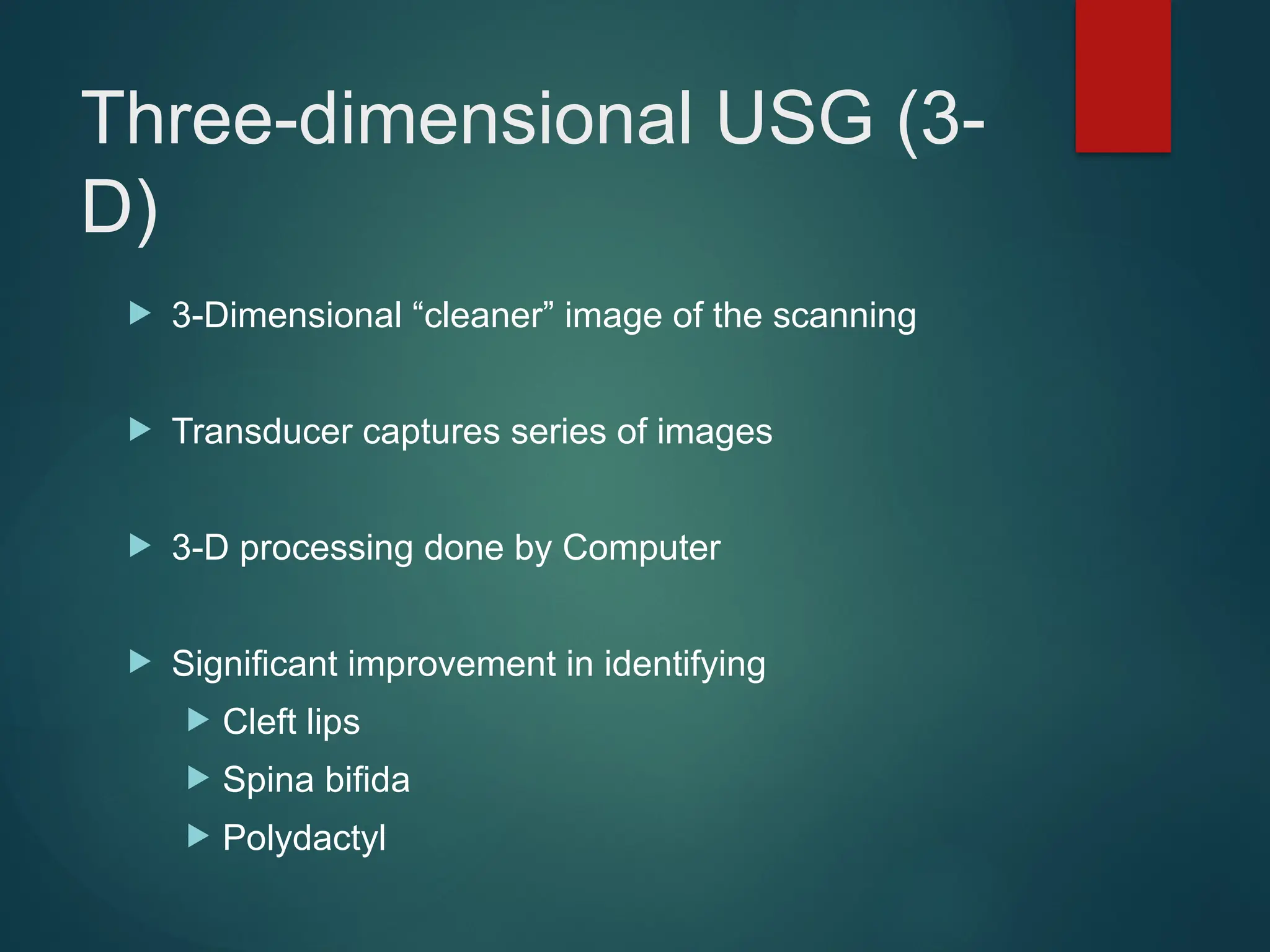 Three-dimensional USG (3-
D)
 3-Dimensional “cleaner” image of the scanning
 Transducer captures series of images
 3-D processing done by Computer
 Significant improvement in identifying
 Cleft lips
 Spina bifida
 Polydactyl
 