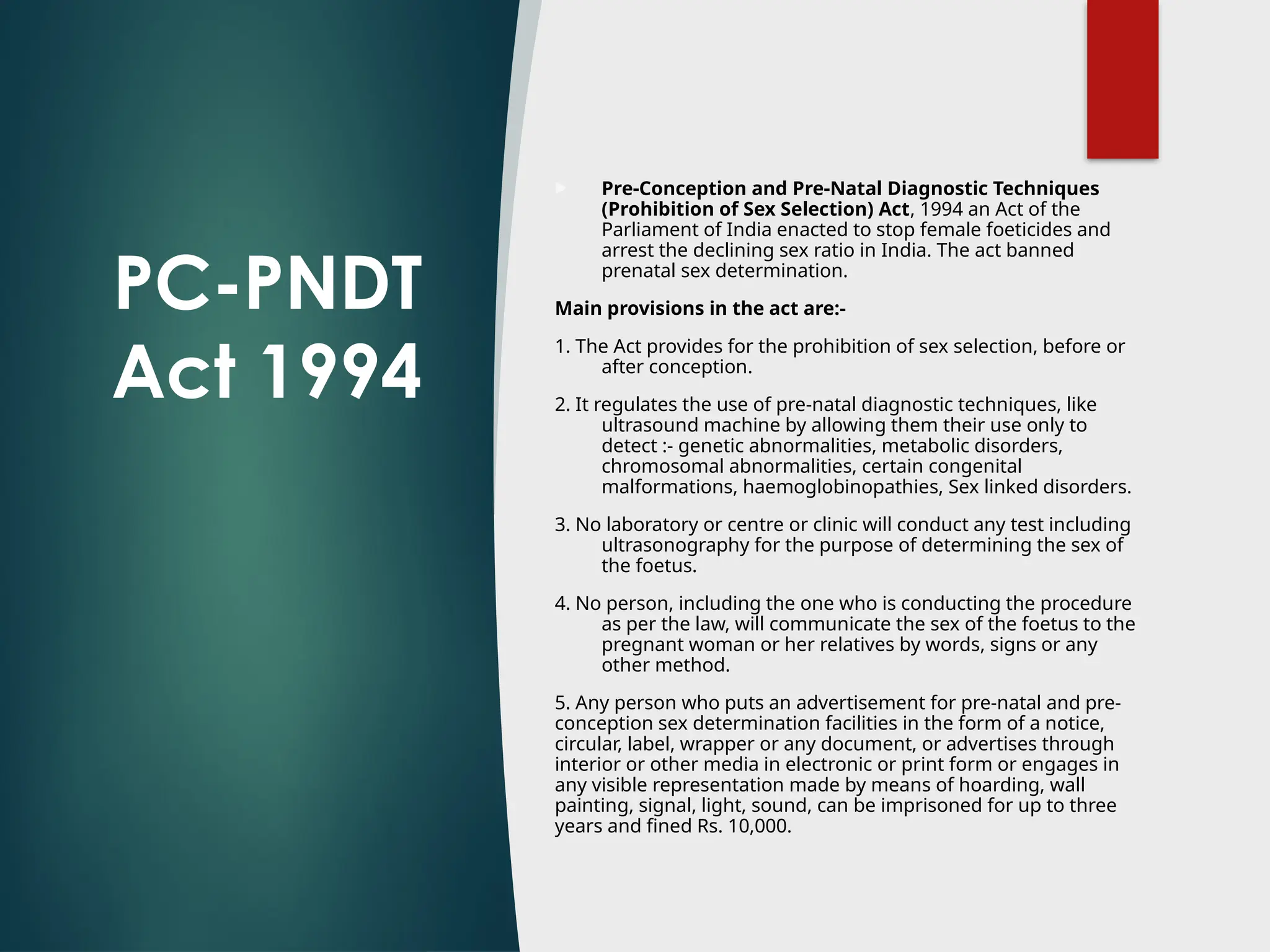 PC-PNDT
Act 1994
 Pre-Conception and Pre-Natal Diagnostic Techniques
(Prohibition of Sex Selection) Act, 1994 an Act of the
Parliament of India enacted to stop female foeticides and
arrest the declining sex ratio in India. The act banned
prenatal sex determination.
Main provisions in the act are:-
1. The Act provides for the prohibition of sex selection, before or
after conception.
2. It regulates the use of pre-natal diagnostic techniques, like
ultrasound machine by allowing them their use only to
detect :- genetic abnormalities, metabolic disorders,
chromosomal abnormalities, certain congenital
malformations, haemoglobinopathies, Sex linked disorders.
3. No laboratory or centre or clinic will conduct any test including
ultrasonography for the purpose of determining the sex of
the foetus.
4. No person, including the one who is conducting the procedure
as per the law, will communicate the sex of the foetus to the
pregnant woman or her relatives by words, signs or any
other method.
5. Any person who puts an advertisement for pre-natal and pre-
conception sex determination facilities in the form of a notice,
circular, label, wrapper or any document, or advertises through
interior or other media in electronic or print form or engages in
any visible representation made by means of hoarding, wall
painting, signal, light, sound, can be imprisoned for up to three
years and fined Rs. 10,000.
 