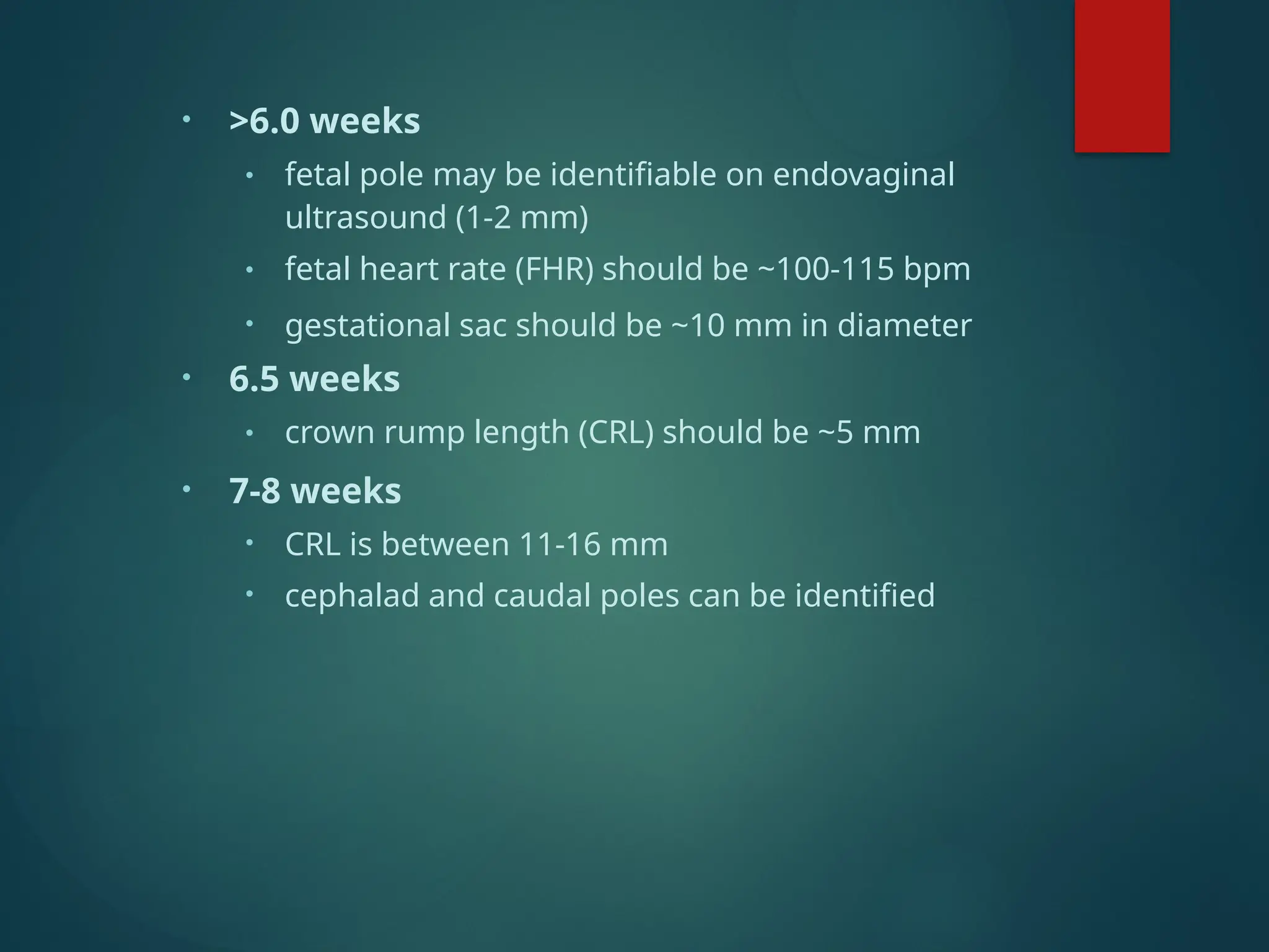 • >6.0 weeks
• fetal pole may be identifiable on endovaginal
ultrasound (1-2 mm)
• fetal heart rate (FHR) should be ~100-115 bpm
• gestational sac should be ~10 mm in diameter
• 6.5 weeks
• crown rump length (CRL) should be ~5 mm
• 7-8 weeks
• CRL is between 11-16 mm
• cephalad and caudal poles can be identified
 