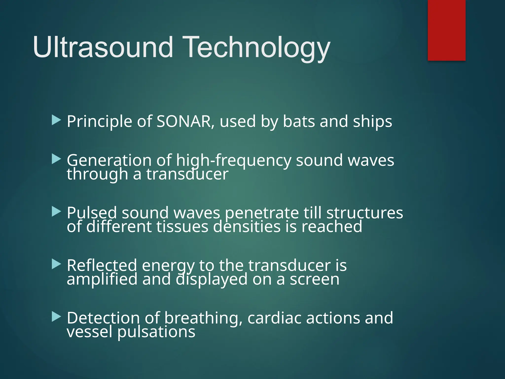 Ultrasound Technology
 Principle of SONAR, used by bats and ships
 Generation of high-frequency sound waves
through a transducer
 Pulsed sound waves penetrate till structures
of different tissues densities is reached
 Reflected energy to the transducer is
amplified and displayed on a screen
 Detection of breathing, cardiac actions and
vessel pulsations
 