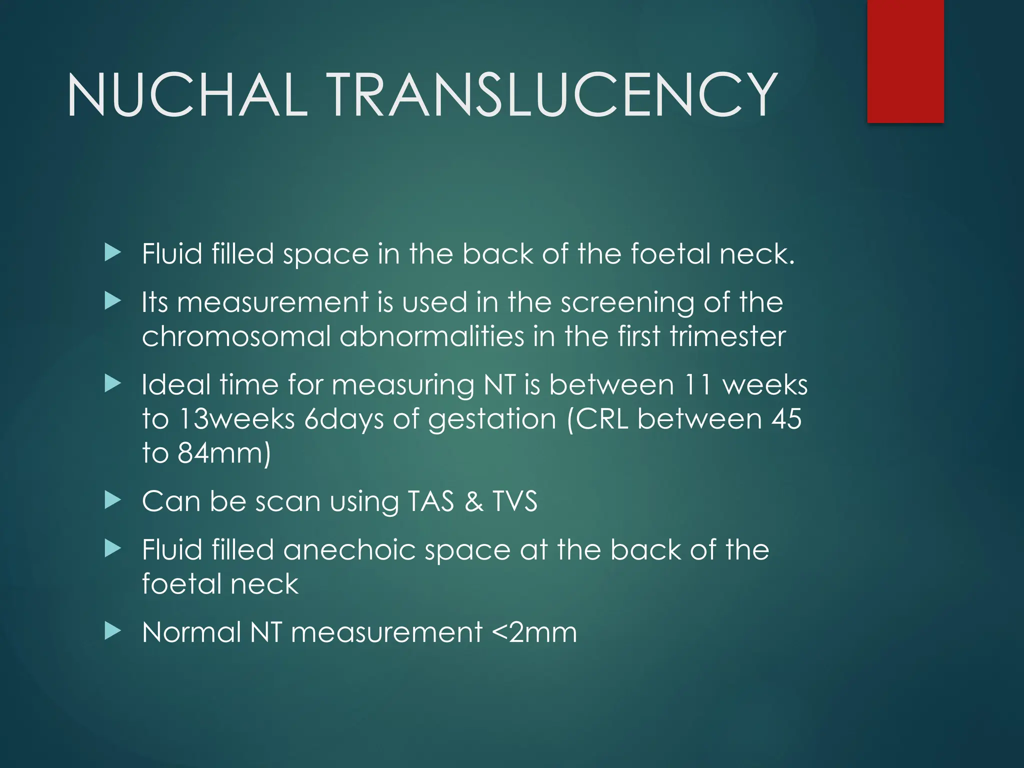 NUCHAL TRANSLUCENCY
 Fluid filled space in the back of the foetal neck.
 Its measurement is used in the screening of the
chromosomal abnormalities in the first trimester
 Ideal time for measuring NT is between 11 weeks
to 13weeks 6days of gestation (CRL between 45
to 84mm)
 Can be scan using TAS & TVS
 Fluid filled anechoic space at the back of the
foetal neck
 Normal NT measurement <2mm
 