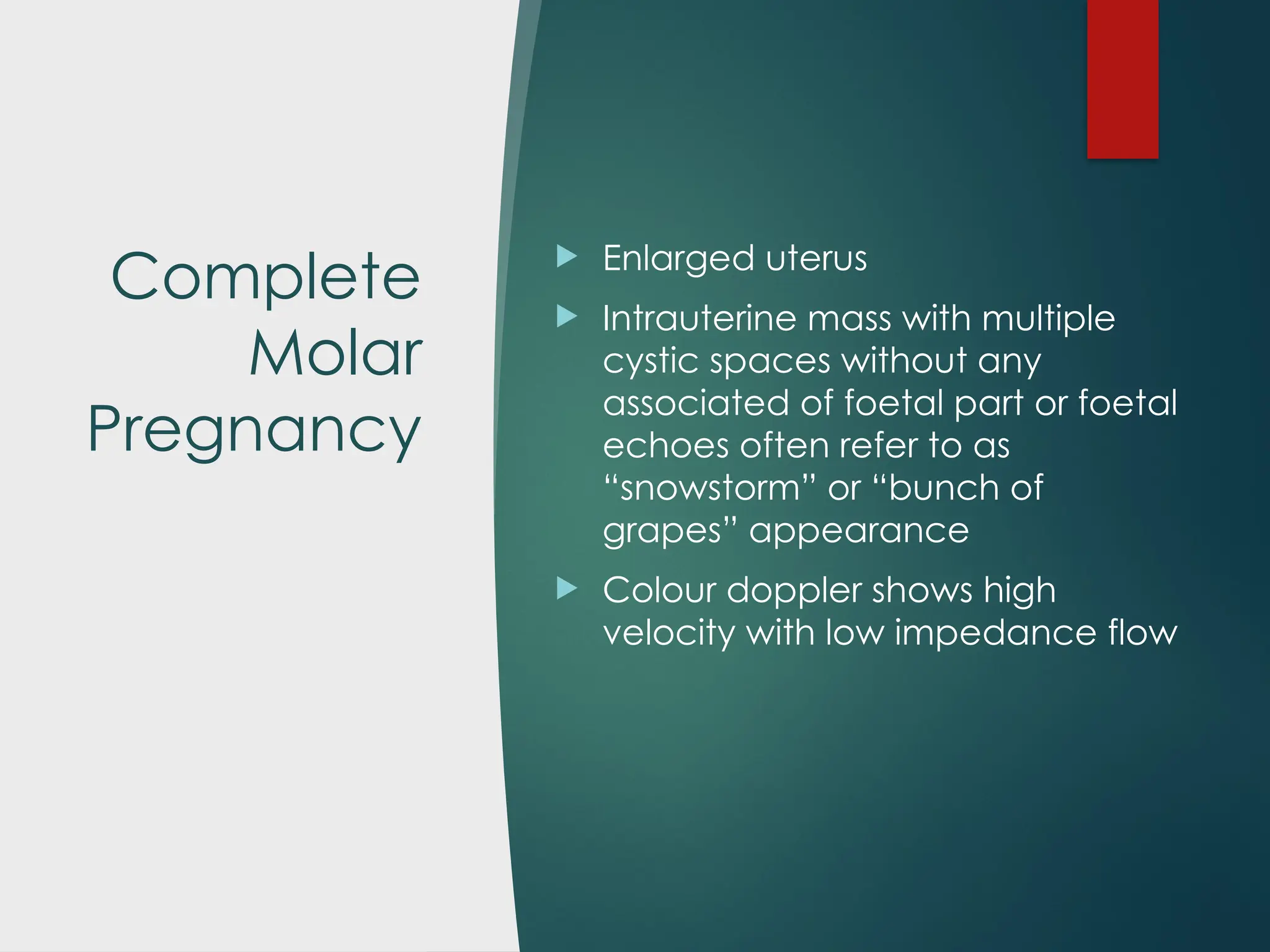 Complete
Molar
Pregnancy
 Enlarged uterus
 Intrauterine mass with multiple
cystic spaces without any
associated of foetal part or foetal
echoes often refer to as
“snowstorm” or “bunch of
grapes” appearance
 Colour doppler shows high
velocity with low impedance flow
 