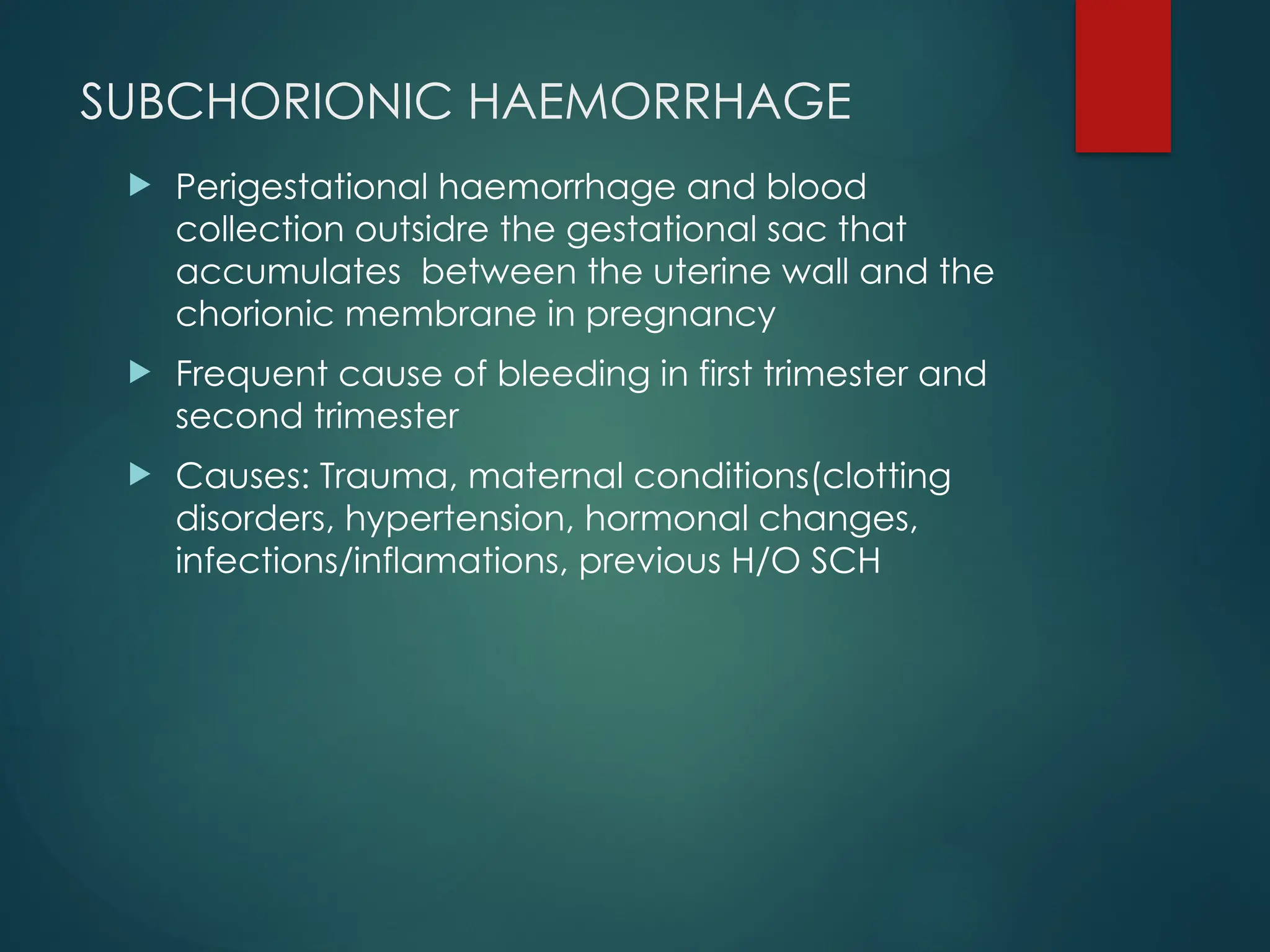 SUBCHORIONIC HAEMORRHAGE
 Perigestational haemorrhage and blood
collection outsidre the gestational sac that
accumulates between the uterine wall and the
chorionic membrane in pregnancy
 Frequent cause of bleeding in first trimester and
second trimester
 Causes: Trauma, maternal conditions(clotting
disorders, hypertension, hormonal changes,
infections/inflamations, previous H/O SCH
 