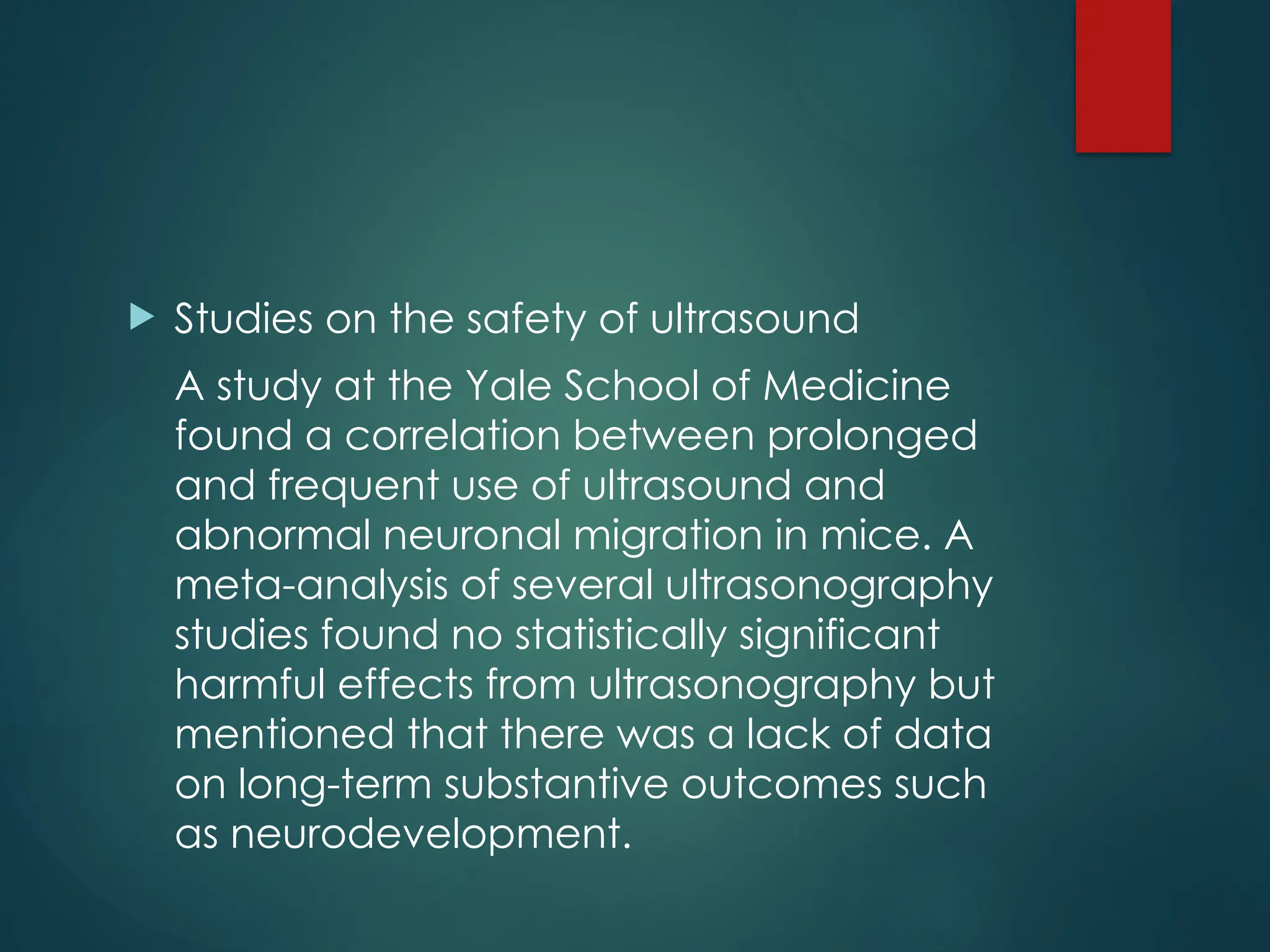  Studies on the safety of ultrasound
A study at the Yale School of Medicine
found a correlation between prolonged
and frequent use of ultrasound and
abnormal neuronal migration in mice. A
meta-analysis of several ultrasonography
studies found no statistically significant
harmful effects from ultrasonography but
mentioned that there was a lack of data
on long-term substantive outcomes such
as neurodevelopment.
 