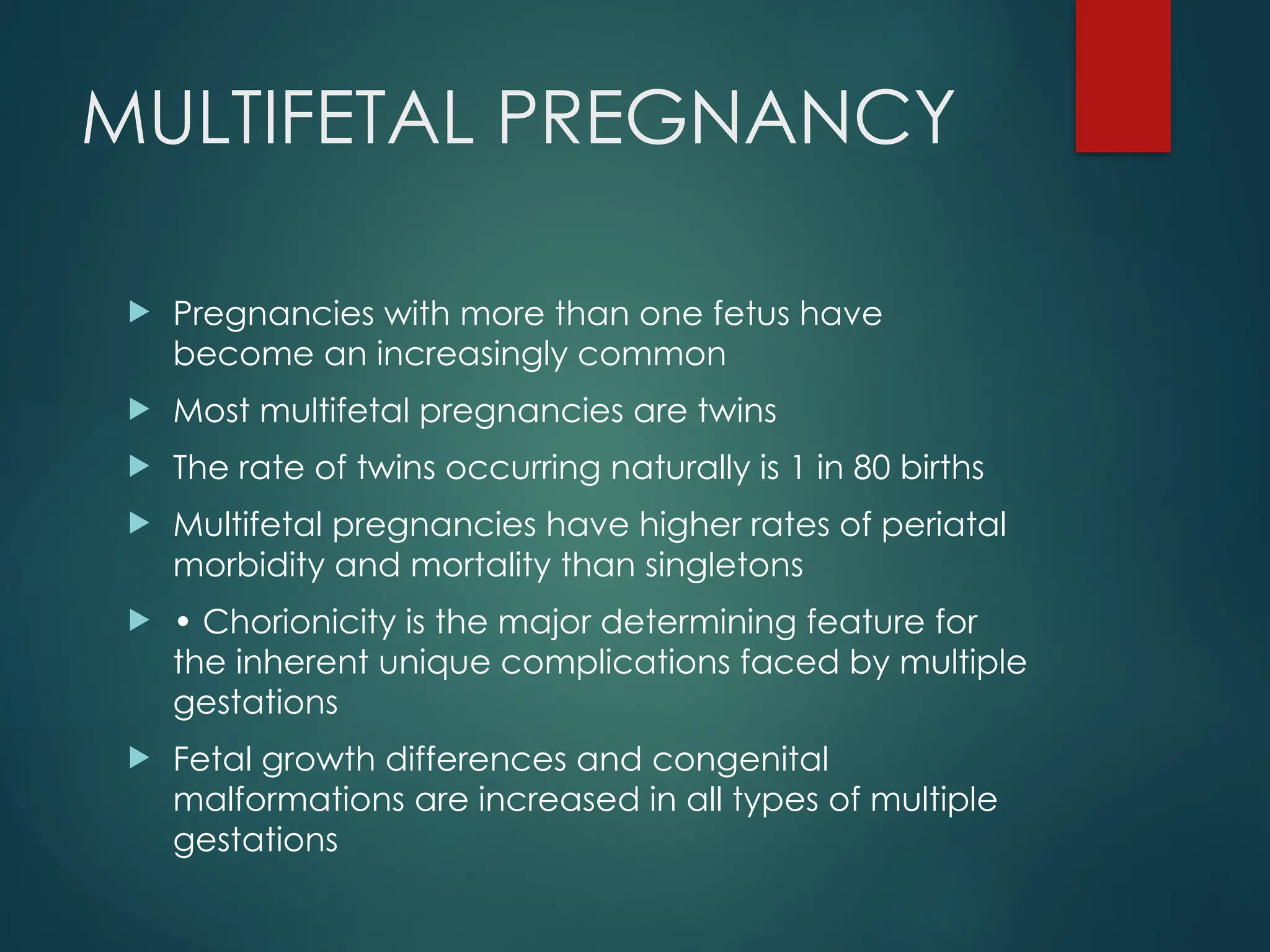 MULTIFETAL PREGNANCY
 Pregnancies with more than one fetus have
become an increasingly common
 Most multifetal pregnancies are twins
 The rate of twins occurring naturally is 1 in 80 births
 Multifetal pregnancies have higher rates of periatal
morbidity and mortality than singletons
 • Chorionicity is the major determining feature for
the inherent unique complications faced by multiple
gestations
 Fetal growth differences and congenital
malformations are increased in all types of multiple
gestations
 