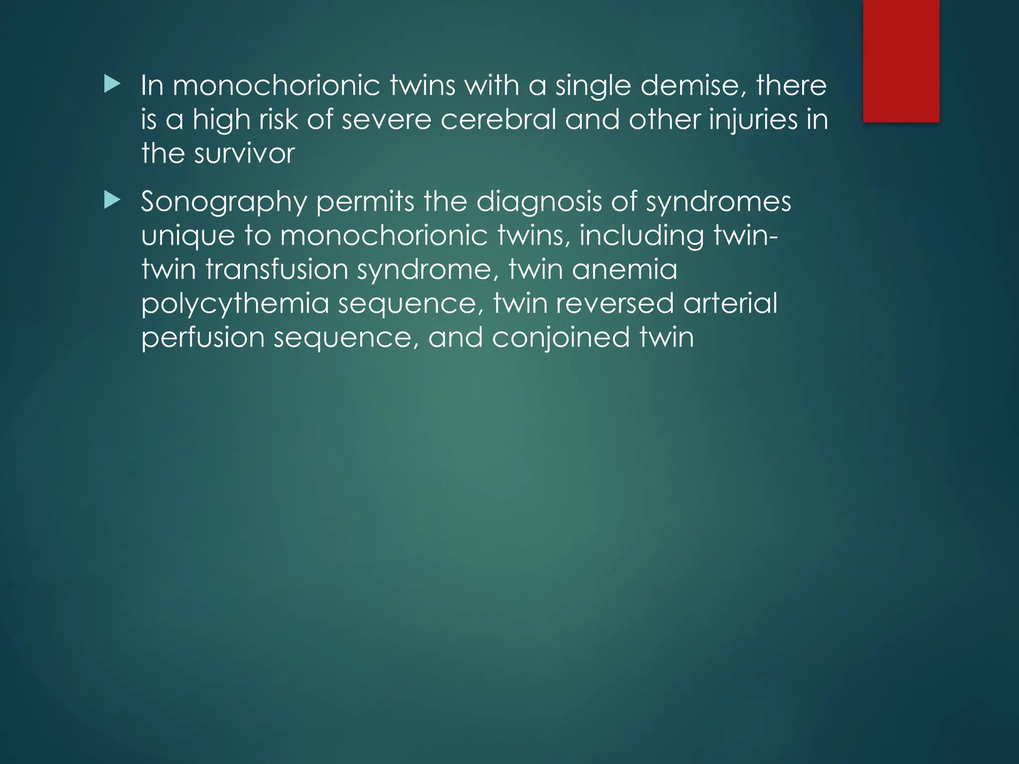  In monochorionic twins with a single demise, there
is a high risk of severe cerebral and other injuries in
the survivor
 Sonography permits the diagnosis of syndromes
unique to monochorionic twins, including twin-
twin transfusion syndrome, twin anemia
polycythemia sequence, twin reversed arterial
perfusion sequence, and conjoined twin
 
