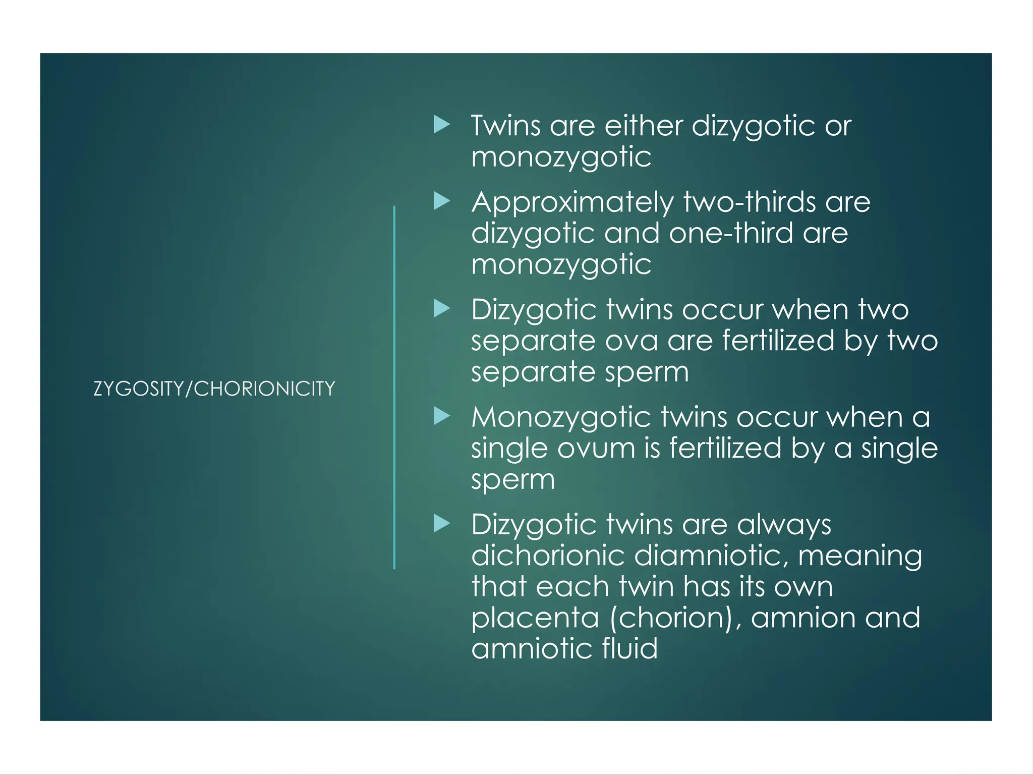 ZYGOSITY/CHORIONICITY
 Twins are either dizygotic or
monozygotic
 Approximately two-thirds are
dizygotic and one-third are
monozygotic
 Dizygotic twins occur when two
separate ova are fertilized by two
separate sperm
 Monozygotic twins occur when a
single ovum is fertilized by a single
sperm
 Dizygotic twins are always
dichorionic diamniotic, meaning
that each twin has its own
placenta (chorion), amnion and
amniotic fluid
 
