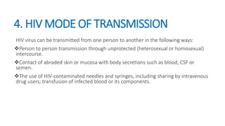 4. HIV MODE OF TRANSMISSION
HIV virus can be transmitted from one person to another in the following ways:
Person to person transmission through unprotected (heterosexual or homosexual)
intercourse.
Contact of abraded skin or mucosa with body secretions such as blood, CSF or
semen.
The use of HIV-contaminated needles and syringes, including sharing by intravenous
drug users; transfusion of infected blood or its components.
 