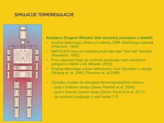SIMULACIJE TERMOREGULACIJE




             Avtorjeva (Eugene Wissler) dela simulacij povezana z oblačili:
             • Analiza delovnega učinka pri nošenju CBR oblačilnega sistema
                (Peterson, 1983);
             • NAPOVED časa za možnost preživetja med “lost bell” nesrečo
                (Haveland, 1992);
             • Prve napovedi časa za možnost preživetja med nesrečnim
                potopom v hladni vodi (Wissler, 2003);
             • Analiza delovnega učinka astronavtov med Gibanjem v vesolju
                (Nyberg et. al ,2000; Pisacane et. al,2006)

             •   Uporaba modela za simulacijo termoregulacijskih odzivov
                 - ljudi v hladnem okolju (Zavec Pavlinić et al. 2009);
                 - ljudi v zmerno toplem okolju (Zavec Pavlinić et al. 2011);
                 - za možnost preživetja v vodi hladni 7C
 