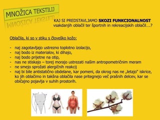 KAJ SI PREDSTAVLJAMO SKOZI FUNKCIONALNOST
                          vsakdanjih oblačil ter športnih in rekreacijskih oblačil….?


Oblačila, ki so v stiku s človeško koţo:

-   naj zagotavljajo ustrezno toplotno izolacijo,
-   naj bodo iz materialov, ki dihajo,
-   naj bodo prijetne na otip,
-   nas ne stiskajo – torej morajo ustrezati našim antropometričnim meram
-   ne smejo sproţati alergičnih reakcij
-   naj bi bile antistatično obdelane, kar pomeni, da okrog nas ne „letajo“ iskrice,
    ko jih oblačimo in takšna oblačila nase pritegnejo več prašnih delcev, kar se
    običajno pojavlja v suhih prostorih.
 