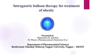 Intragastric balloon therapy for treatment
of obesity
Presented by
Dhanashree R. Kavhale
M. Pharm. (Pharmaceutical Chemistry) II yr
Department of Pharmaceutical Sciences
Rashtrasant Tukadoji Maharaj Nagpur University, Nagpur – 440 033
 