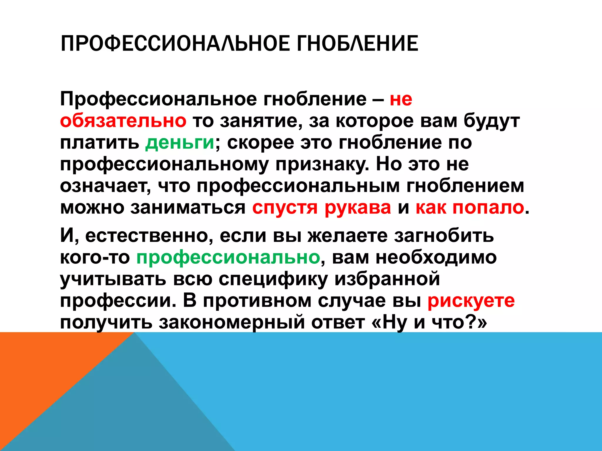 ПРОФЕССИОНАЛЬНОЕ ГНОБЛЕНИЕ 
Профессиональное гнобление – не 
обязательно то занятие, за которое вам будут 
платить деньги; скорее это гнобление по 
профессиональному признаку. Но это не 
означает, что профессиональным гноблением 
можно заниматься спустя рукава и как попало. 
И, естественно, если вы желаете загнобить 
кого-то профессионально, вам необходимо 
учитывать всю специфику избранной 
профессии. В противном случае вы рискуете 
получить закономерный ответ «Ну и что?» 
 