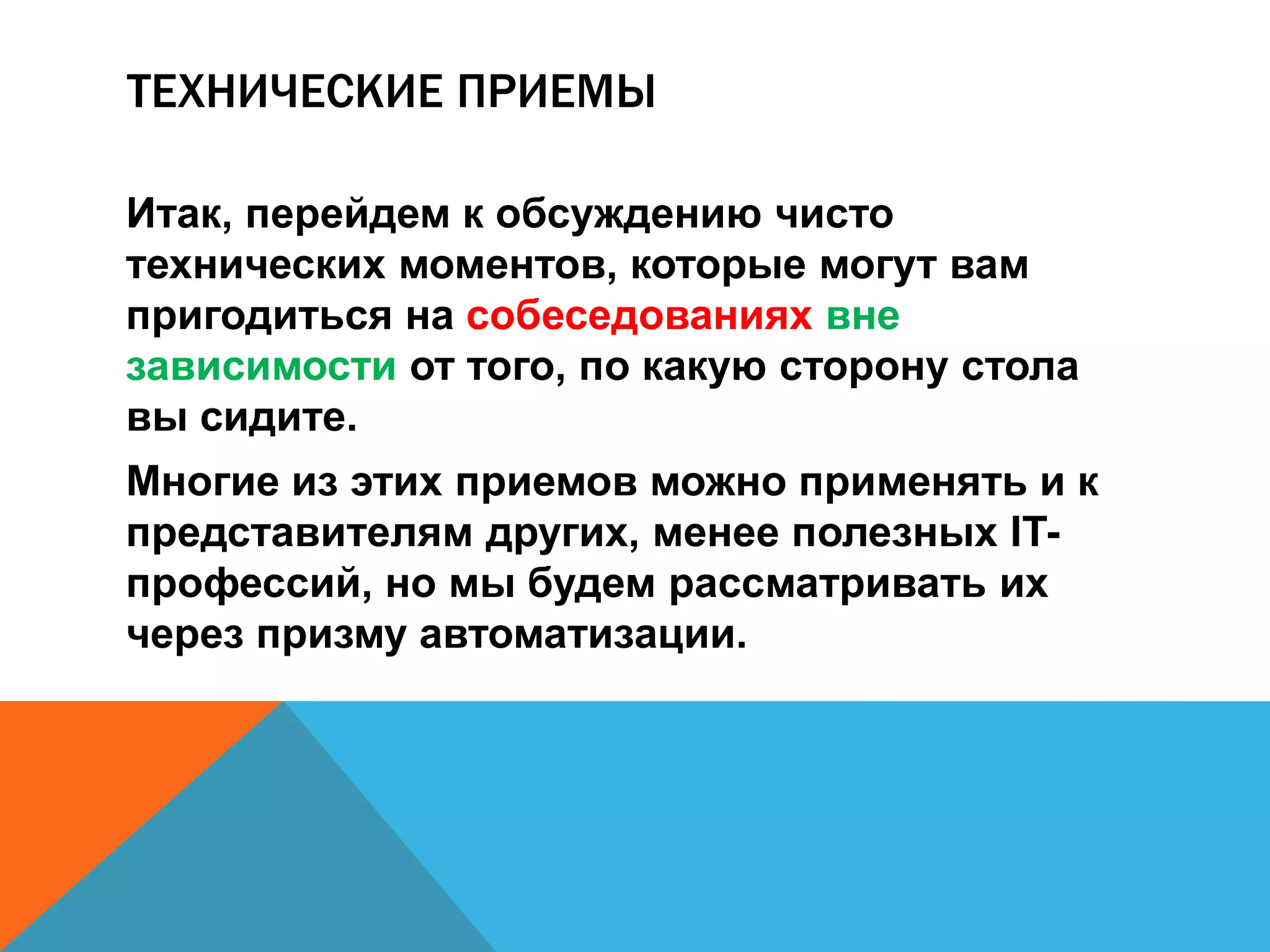ТЕХНИЧЕСКИЕ ПРИЕМЫ 
Итак, перейдем к обсуждению чисто 
технических моментов, которые могут вам 
пригодиться на собеседованиях вне 
зависимости от того, по какую сторону стола 
вы сидите. 
Многие из этих приемов можно применять и к 
представителям других, менее полезных IT- 
профессий, но мы будем рассматривать их 
через призму автоматизации. 
 