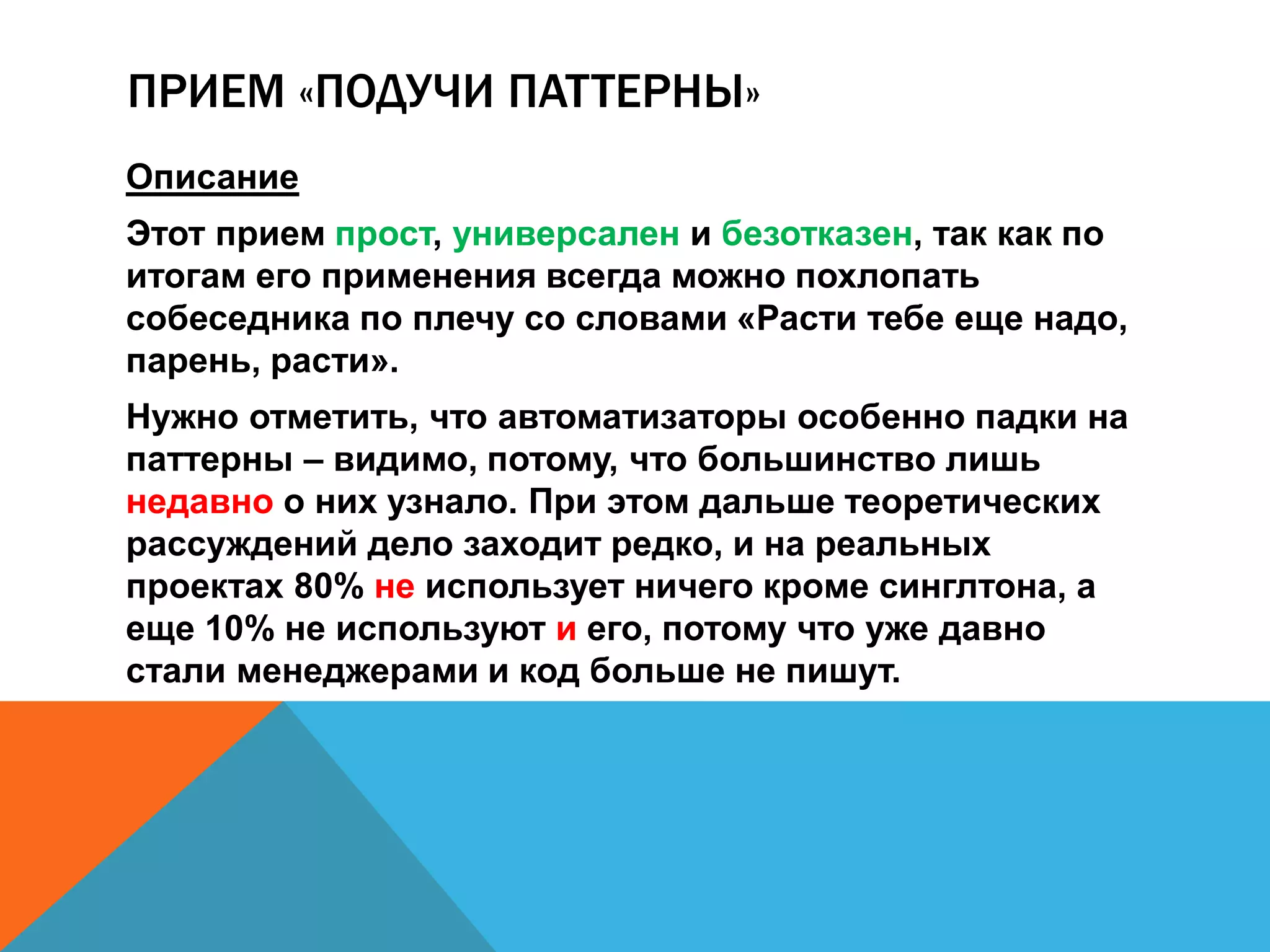 ПРИЕМ «ПОДУЧИ ПАТТЕРНЫ» 
Описание 
Этот прием прост, универсален и безотказен, так как по 
итогам его применения всегда можно похлопать 
собеседника по плечу со словами «Расти тебе еще надо, 
парень, расти». 
Нужно отметить, что автоматизаторы особенно падки на 
паттерны – видимо, потому, что большинство лишь 
недавно о них узнало. При этом дальше теоретических 
рассуждений дело заходит редко, и на реальных 
проектах 80% не использует ничего кроме синглтона, а 
еще 10% не используют и его, потому что уже давно 
стали менеджерами и код больше не пишут. 
 