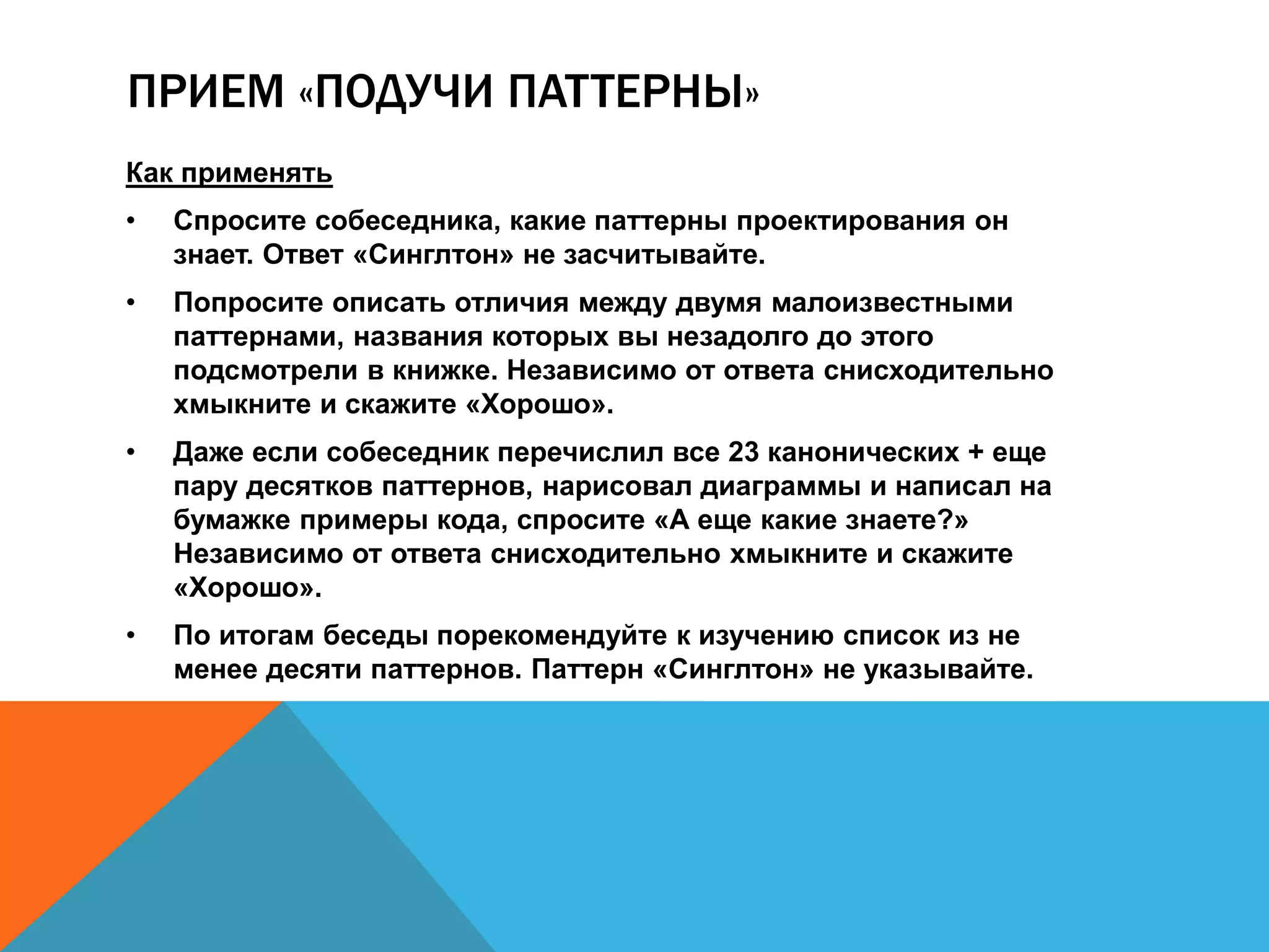 ПРИЕМ «ПОДУЧИ ПАТТЕРНЫ» 
Как применять 
• Спросите собеседника, какие паттерны проектирования он 
знает. Ответ «Синглтон» не засчитывайте. 
• Попросите описать отличия между двумя малоизвестными 
паттернами, названия которых вы незадолго до этого 
подсмотрели в книжке. Независимо от ответа снисходительно 
хмыкните и скажите «Хорошо». 
• Даже если собеседник перечислил все 23 канонических + еще 
пару десятков паттернов, нарисовал диаграммы и написал на 
бумажке примеры кода, спросите «А еще какие знаете?» 
Независимо от ответа снисходительно хмыкните и скажите 
«Хорошо». 
• По итогам беседы порекомендуйте к изучению список из не 
менее десяти паттернов. Паттерн «Синглтон» не указывайте. 
 