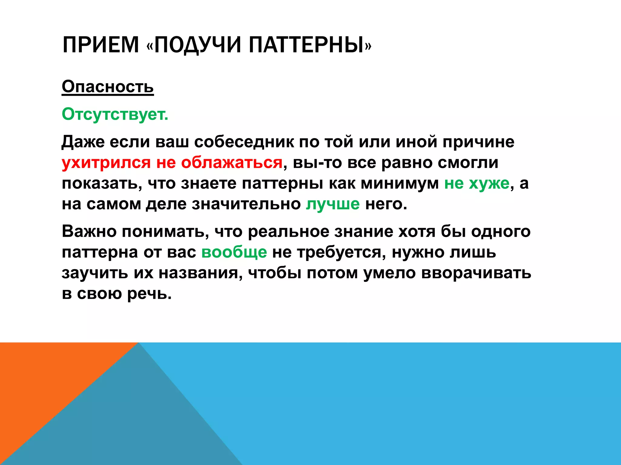 ПРИЕМ «ПОДУЧИ ПАТТЕРНЫ» 
Опасность 
Отсутствует. 
Даже если ваш собеседник по той или иной причине 
ухитрился не облажаться, вы-то все равно смогли 
показать, что знаете паттерны как минимум не хуже, а 
на самом деле значительно лучше него. 
Важно понимать, что реальное знание хотя бы одного 
паттерна от вас вообще не требуется, нужно лишь 
заучить их названия, чтобы потом умело вворачивать 
в свою речь. 
 