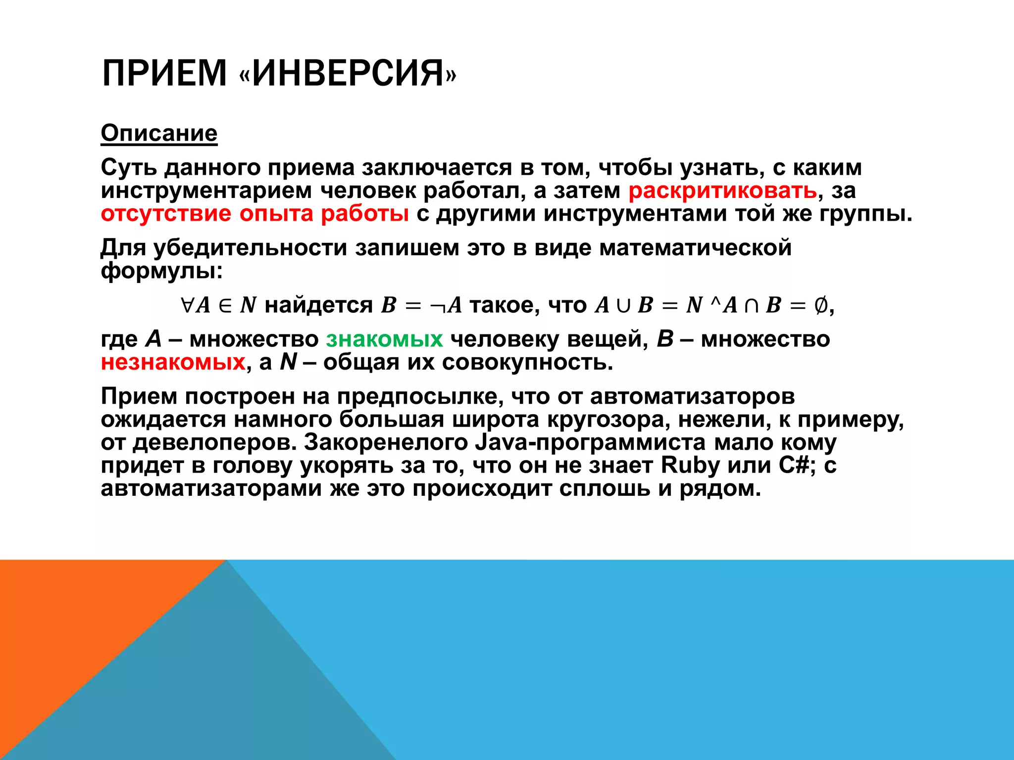 ПРИЕМ «ИНВЕРСИЯ» 
Описание 
Суть данного приема заключается в том, чтобы узнать, с каким 
инструментарием человек работал, а затем раскритиковать, за 
отсутствие опыта работы с другими инструментами той же группы. 
Для убедительности запишем это в виде математической 
формулы: 
∀푨 ∈ 푵 найдется 푩 = ¬푨 такое, что 푨 ∪ 푩 = 푵 ^푨 ∩ 푩 = ∅, 
где A – множество знакомых человеку вещей, B – множество 
незнакомых, а N – общая их совокупность. 
Прием построен на предпосылке, что от автоматизаторов 
ожидается намного большая широта кругозора, нежели, к примеру, 
от девелоперов. Закоренелого Java-программиста мало кому 
придет в голову укорять за то, что он не знает Ruby или C#; с 
автоматизаторами же это происходит сплошь и рядом. 
 