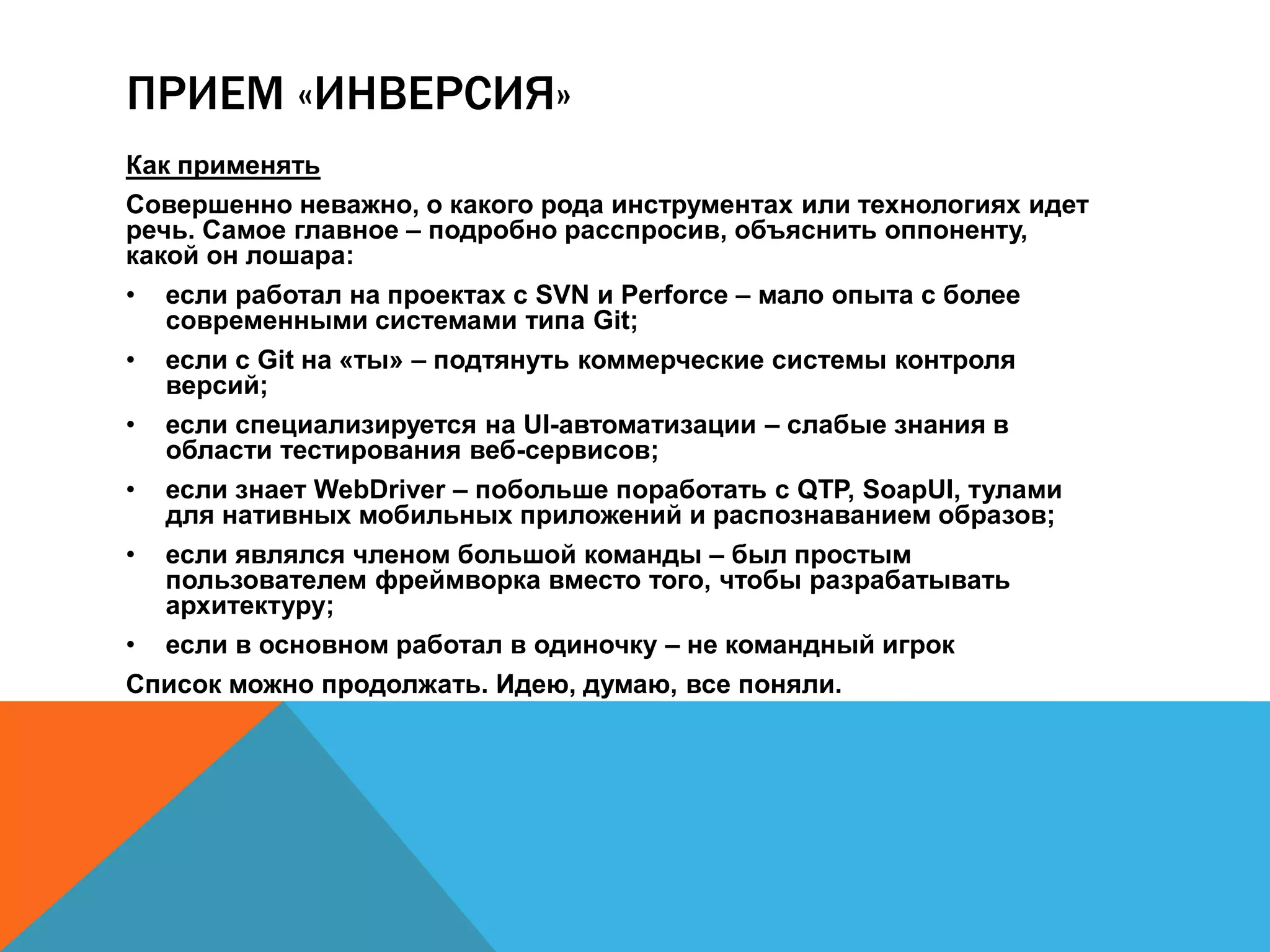 ПРИЕМ «ИНВЕРСИЯ» 
Как применять 
Совершенно неважно, о какого рода инструментах или технологиях идет 
речь. Самое главное – подробно расспросив, объяснить оппоненту, 
какой он лошара: 
• если работал на проектах с SVN и Perforce – мало опыта с более 
современными системами типа Git; 
• если с Git на «ты» – подтянуть коммерческие системы контроля 
версий; 
• если специализируется на UI-автоматизации – слабые знания в 
области тестирования веб-сервисов; 
• если знает WebDriver – побольше поработать с QTP, SoapUI, тулами 
для нативных мобильных приложений и распознаванием образов; 
• если являлся членом большой команды – был простым 
пользователем фреймворка вместо того, чтобы разрабатывать 
архитектуру; 
• если в основном работал в одиночку – не командный игрок 
Список можно продолжать. Идею, думаю, все поняли. 
 