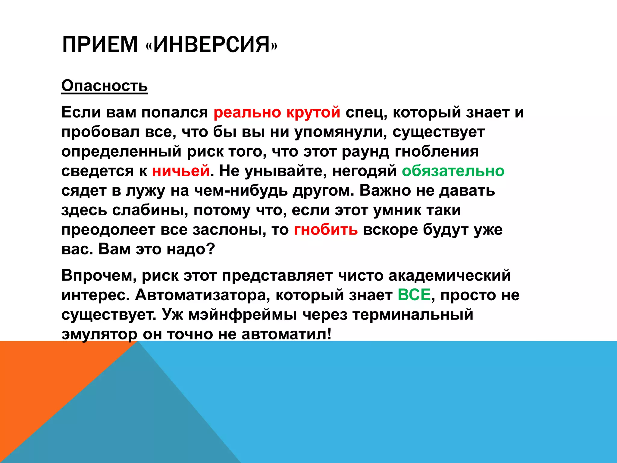 ПРИЕМ «ИНВЕРСИЯ» 
Опасность 
Если вам попался реально крутой спец, который знает и 
пробовал все, что бы вы ни упомянули, существует 
определенный риск того, что этот раунд гнобления 
сведется к ничьей. Не унывайте, негодяй обязательно 
сядет в лужу на чем-нибудь другом. Важно не давать 
здесь слабины, потому что, если этот умник таки 
преодолеет все заслоны, то гнобить вскоре будут уже 
вас. Вам это надо? 
Впрочем, риск этот представляет чисто академический 
интерес. Автоматизатора, который знает ВСЕ, просто не 
существует. Уж мэйнфреймы через терминальный 
эмулятор он точно не автоматил! 
 