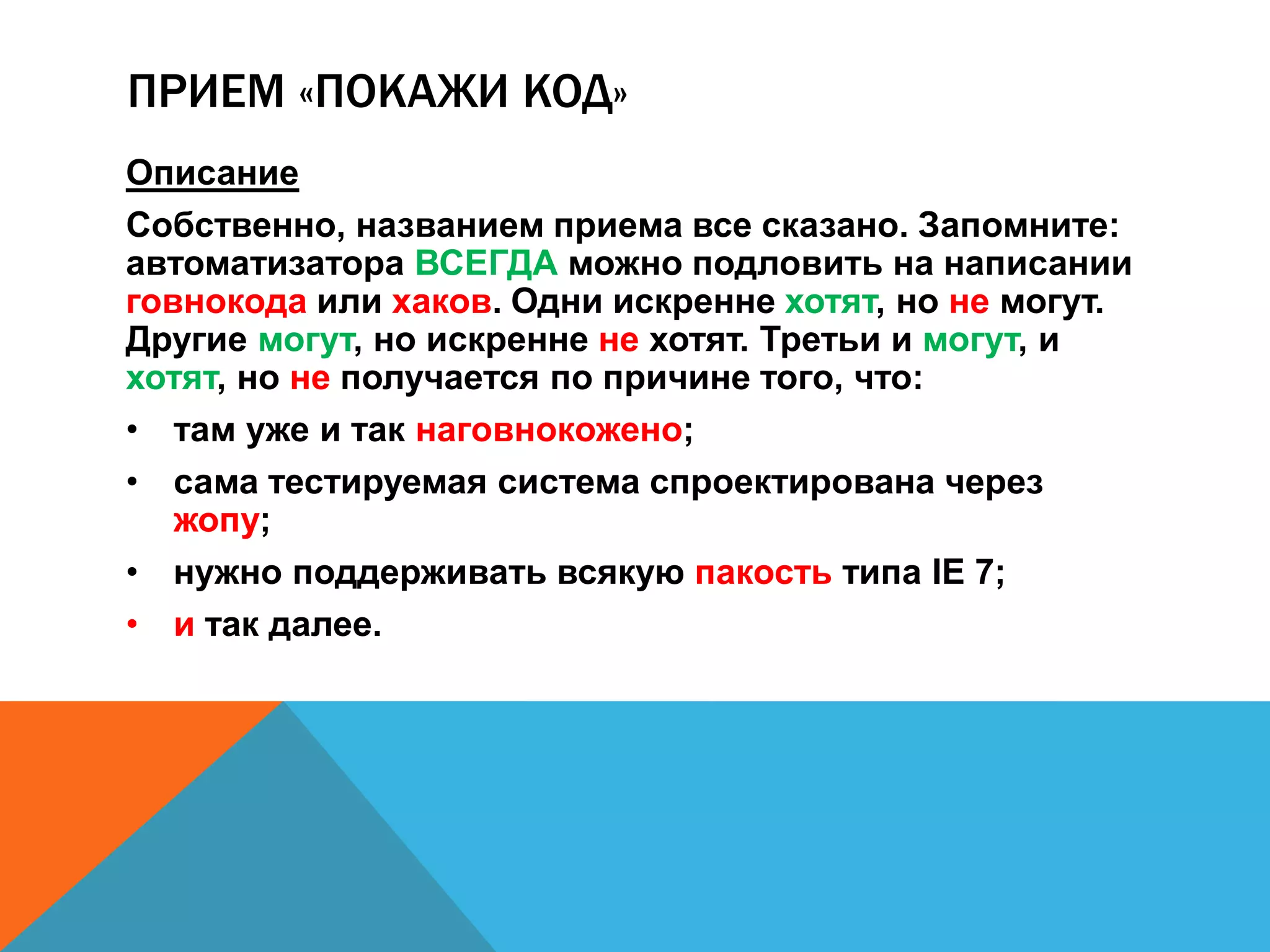 ПРИЕМ «ПОКАЖИ КОД» 
Описание 
Собственно, названием приема все сказано. Запомните: 
автоматизатора ВСЕГДА можно подловить на написании 
говнокода или хаков. Одни искренне хотят, но не могут. 
Другие могут, но искренне не хотят. Третьи и могут, и 
хотят, но не получается по причине того, что: 
• там уже и так наговнокожено; 
• сама тестируемая система спроектирована через 
жопу; 
• нужно поддерживать всякую пакость типа IE 7; 
• и так далее. 
 