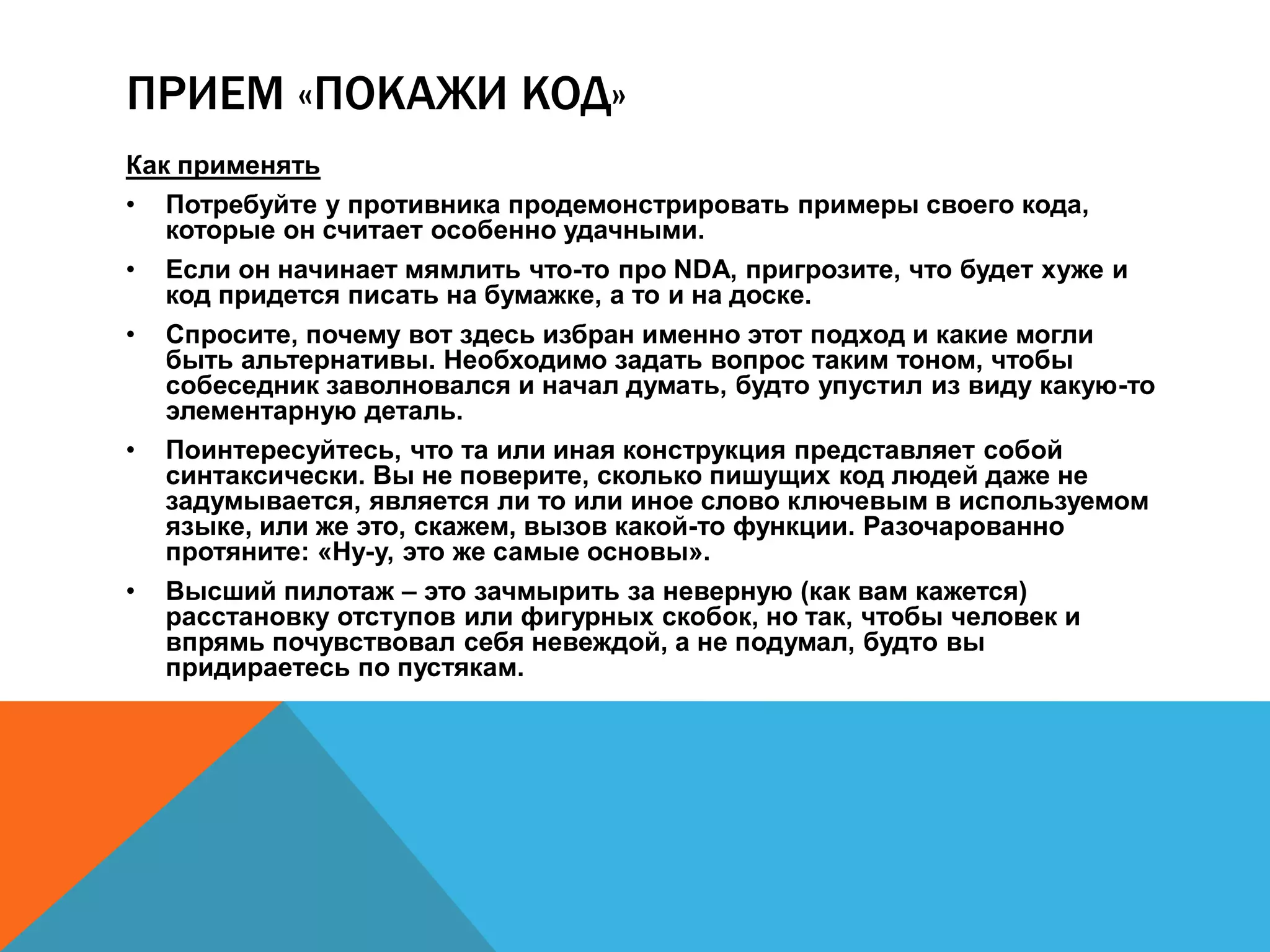 ПРИЕМ «ПОКАЖИ КОД» 
Как применять 
• Потребуйте у противника продемонстрировать примеры своего кода, 
которые он считает особенно удачными. 
• Если он начинает мямлить что-то про NDA, пригрозите, что будет хуже и 
код придется писать на бумажке, а то и на доске. 
• Спросите, почему вот здесь избран именно этот подход и какие могли 
быть альтернативы. Необходимо задать вопрос таким тоном, чтобы 
собеседник заволновался и начал думать, будто упустил из виду какую-то 
элементарную деталь. 
• Поинтересуйтесь, что та или иная конструкция представляет собой 
синтаксически. Вы не поверите, сколько пишущих код людей даже не 
задумывается, является ли то или иное слово ключевым в используемом 
языке, или же это, скажем, вызов какой-то функции. Разочарованно 
протяните: «Ну-у, это же самые основы». 
• Высший пилотаж – это зачмырить за неверную (как вам кажется) 
расстановку отступов или фигурных скобок, но так, чтобы человек и 
впрямь почувствовал себя невеждой, а не подумал, будто вы 
придираетесь по пустякам. 
 