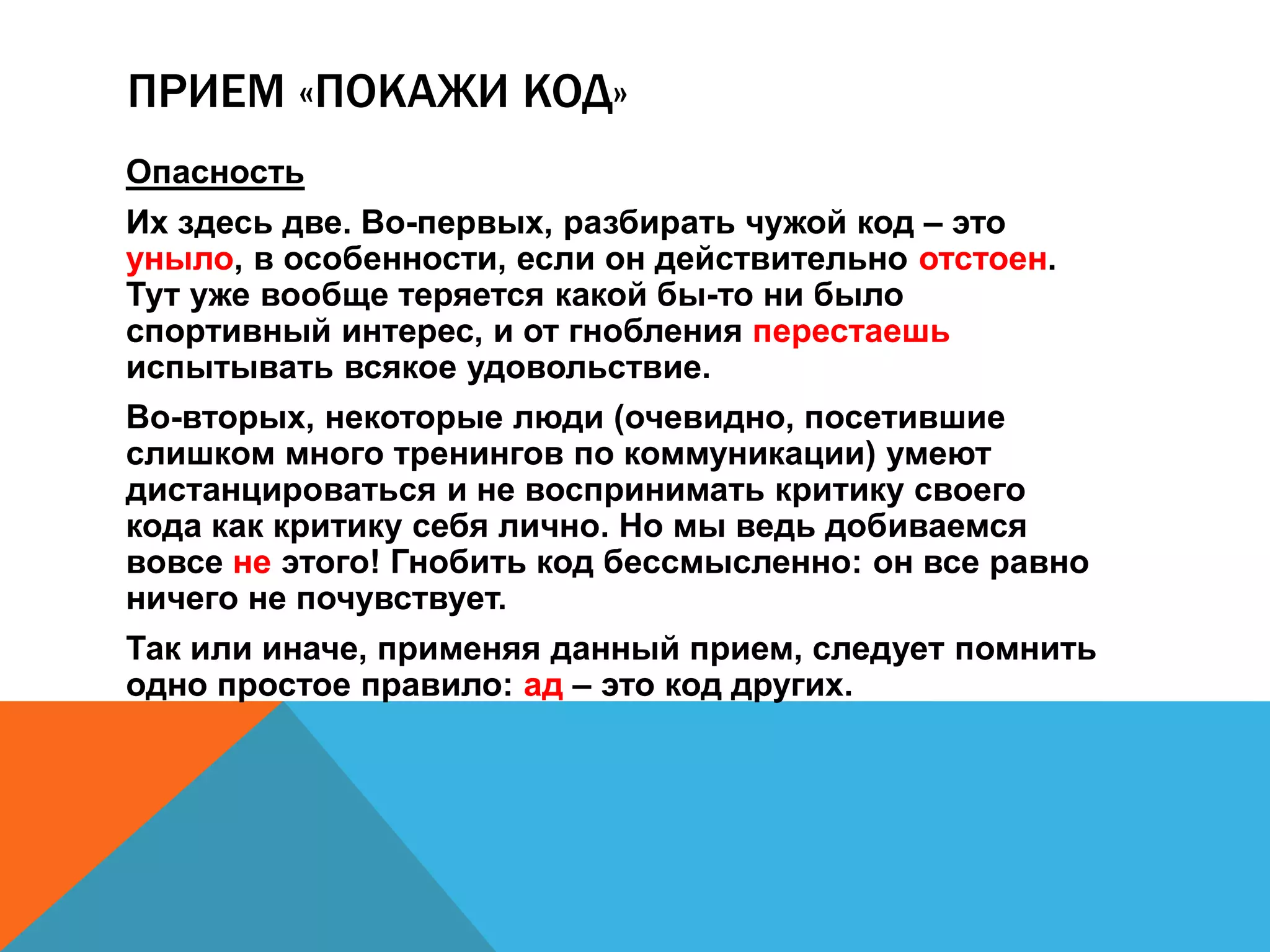 ПРИЕМ «ПОКАЖИ КОД» 
Опасность 
Их здесь две. Во-первых, разбирать чужой код – это 
уныло, в особенности, если он действительно отстоен. 
Тут уже вообще теряется какой бы-то ни было 
спортивный интерес, и от гнобления перестаешь 
испытывать всякое удовольствие. 
Во-вторых, некоторые люди (очевидно, посетившие 
слишком много тренингов по коммуникации) умеют 
дистанцироваться и не воспринимать критику своего 
кода как критику себя лично. Но мы ведь добиваемся 
вовсе не этого! Гнобить код бессмысленно: он все равно 
ничего не почувствует. 
Так или иначе, применяя данный прием, следует помнить 
одно простое правило: ад – это код других. 
 