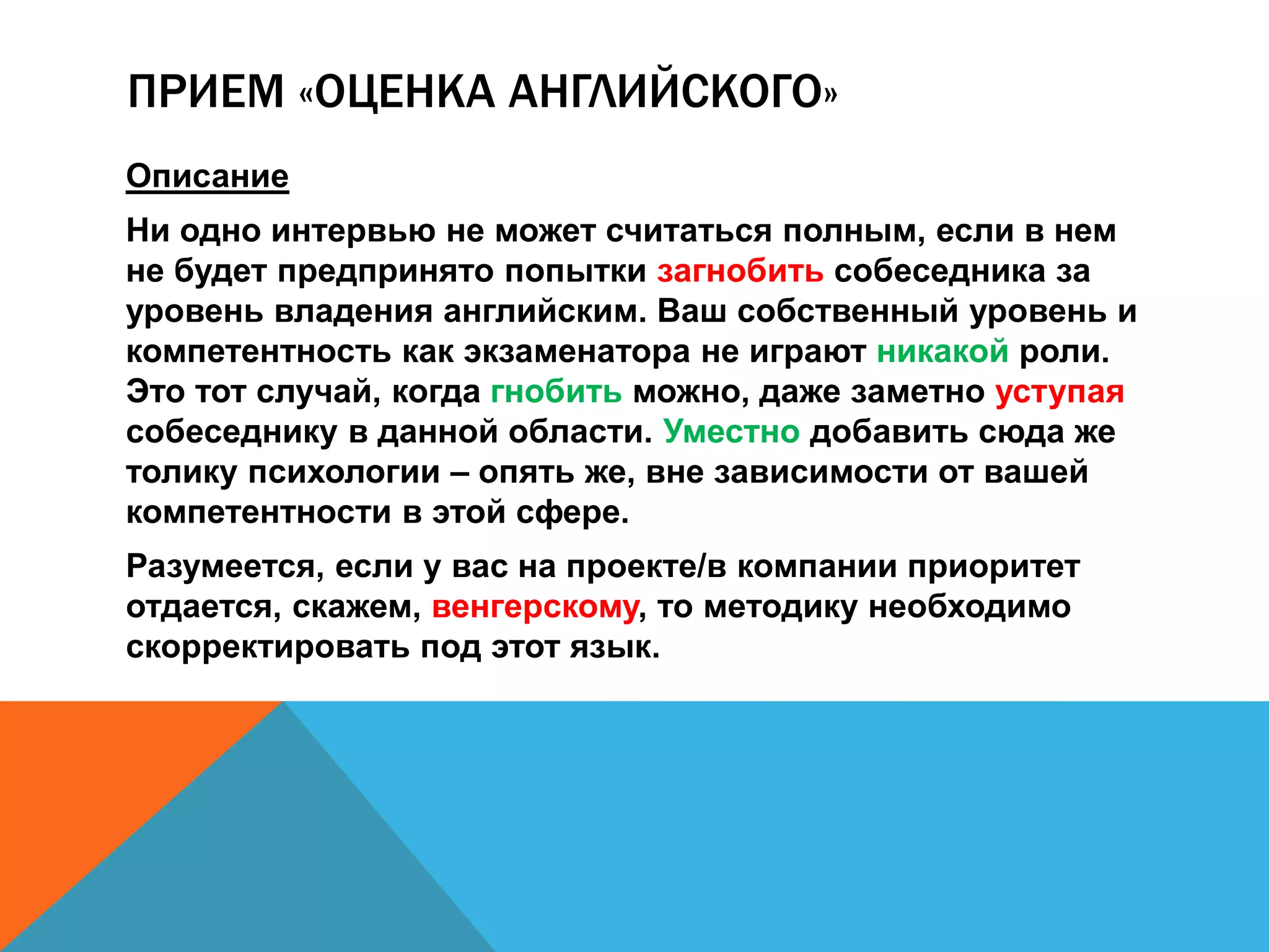 ПРИЕМ «ОЦЕНКА АНГЛИЙСКОГО» 
Описание 
Ни одно интервью не может считаться полным, если в нем 
не будет предпринято попытки загнобить собеседника за 
уровень владения английским. Ваш собственный уровень и 
компетентность как экзаменатора не играют никакой роли. 
Это тот случай, когда гнобить можно, даже заметно уступая 
собеседнику в данной области. Уместно добавить сюда же 
толику психологии – опять же, вне зависимости от вашей 
компетентности в этой сфере. 
Разумеется, если у вас на проекте/в компании приоритет 
отдается, скажем, венгерскому, то методику необходимо 
скорректировать под этот язык. 
 
