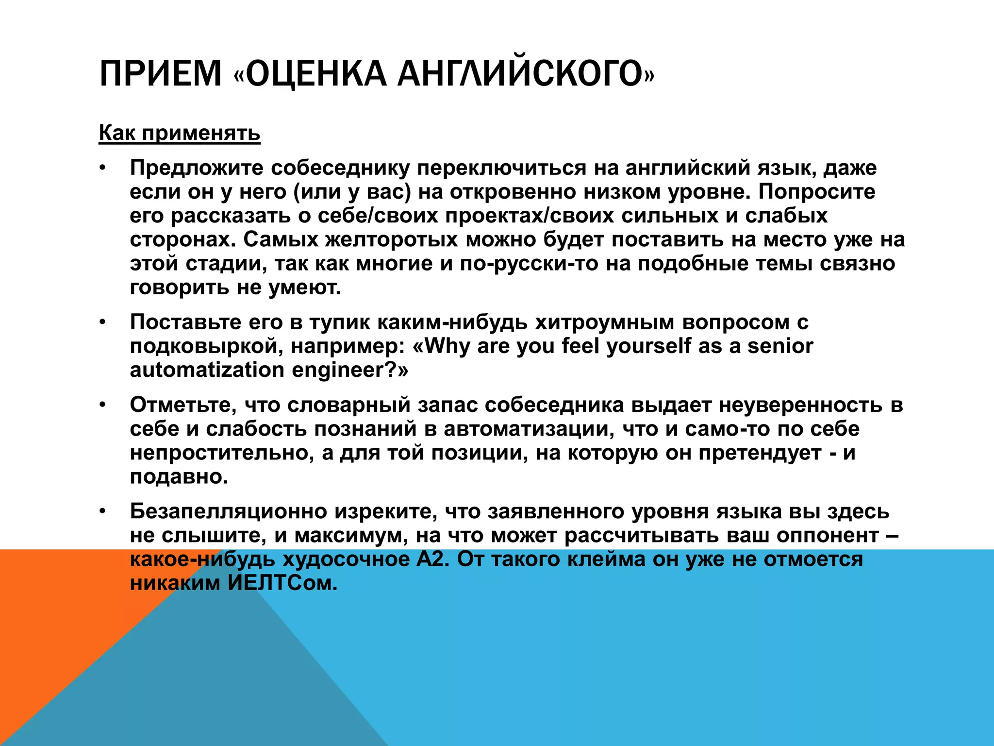ПРИЕМ «ОЦЕНКА АНГЛИЙСКОГО» 
Как применять 
• Предложите собеседнику переключиться на английский язык, даже если 
он у него (или у вас) на откровенно низком уровне. Попросите его 
рассказать о себе/своих проектах/своих сильных и слабых сторонах. 
Самых желторотых можно будет поставить на место уже на этой стадии, 
так как многие и по-русски-то на подобные темы связно говорить не 
умеют. 
• Поставьте его в тупик каким-нибудь хитроумным вопросом с 
подковыркой, например: «Why are you feel yourself as a senior 
automatization engineer?» 
• Отметьте, что словарный запас собеседника выдает неуверенность в себе 
и слабость познаний в автоматизации, что и само-то по себе 
непростительно, а для той позиции, на которую он претендует - и подавно. 
• Безапелляционно изреките, что заявленного уровня языка вы здесь не 
слышите, и максимум, на что может рассчитывать ваш оппонент – какое- 
нибудь худосочное A2. От такого клейма он уже не отмоется никаким 
ИЕЛТСом. 
 