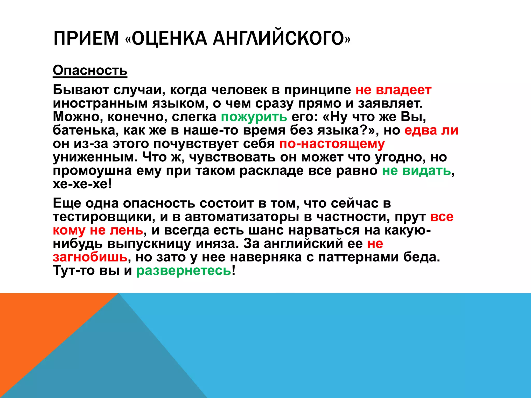 ПРИЕМ «ОЦЕНКА АНГЛИЙСКОГО» 
Опасность 
Бывают случаи, когда человек в принципе не владеет 
иностранным языком, о чем сразу прямо и заявляет. 
Можно, конечно, слегка пожурить его: «Ну что же Вы, 
батенька, как же в наше-то время без языка?», но едва ли 
он из-за этого почувствует себя по-настоящему 
униженным. Что ж, чувствовать он может что угодно, но 
промоушна ему при таком раскладе все равно не видать, 
хе-хе-хе! 
Еще одна опасность состоит в том, что сейчас в 
тестировщики, и в автоматизаторы в частности, прут все 
кому не лень, и всегда есть шанс нарваться на какую- 
нибудь выпускницу иняза. За английский ее не 
загнобишь, но зато у нее наверняка с паттернами беда. 
Тут-то вы и развернетесь! 
 