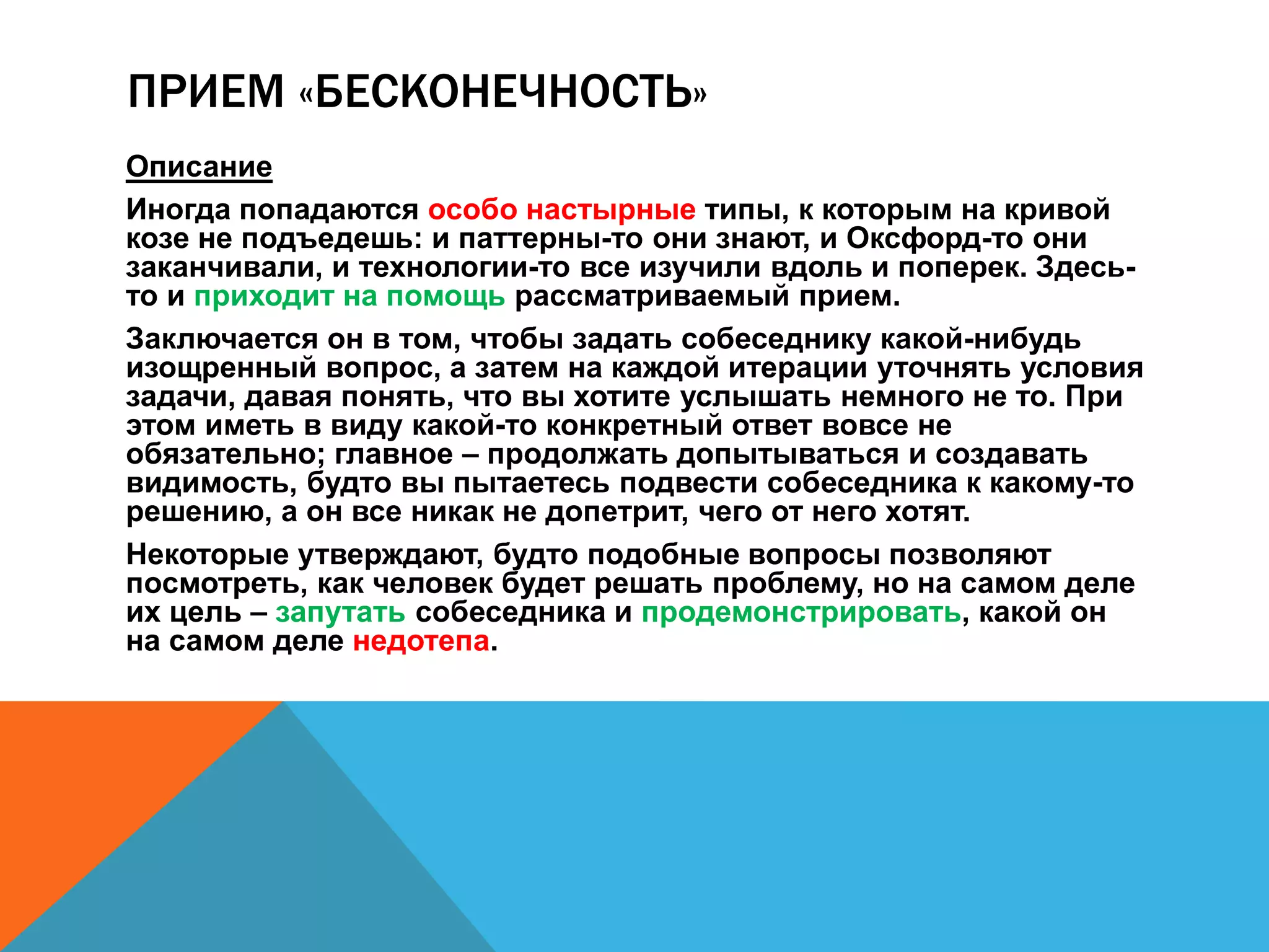 ПРИЕМ «БЕСКОНЕЧНОСТЬ» 
Описание 
Иногда попадаются особо настырные типы, к которым на кривой 
козе не подъедешь: и паттерны-то они знают, и Оксфорд-то они 
заканчивали, и технологии-то все изучили вдоль и поперек. Здесь- 
то и приходит на помощь рассматриваемый прием. 
Заключается он в том, чтобы задать собеседнику какой-нибудь 
изощренный вопрос, а затем на каждой итерации уточнять условия 
задачи, давая понять, что вы хотите услышать немного не то. При 
этом иметь в виду какой-то конкретный ответ вовсе не 
обязательно; главное – продолжать допытываться и создавать 
видимость, будто вы пытаетесь подвести собеседника к какому-то 
решению, а он все никак не допетрит, чего от него хотят. 
Некоторые утверждают, будто подобные вопросы позволяют 
посмотреть, как человек будет решать проблему, но на самом деле 
их цель – запутать собеседника и продемонстрировать, какой он 
на самом деле недотепа. 
 
