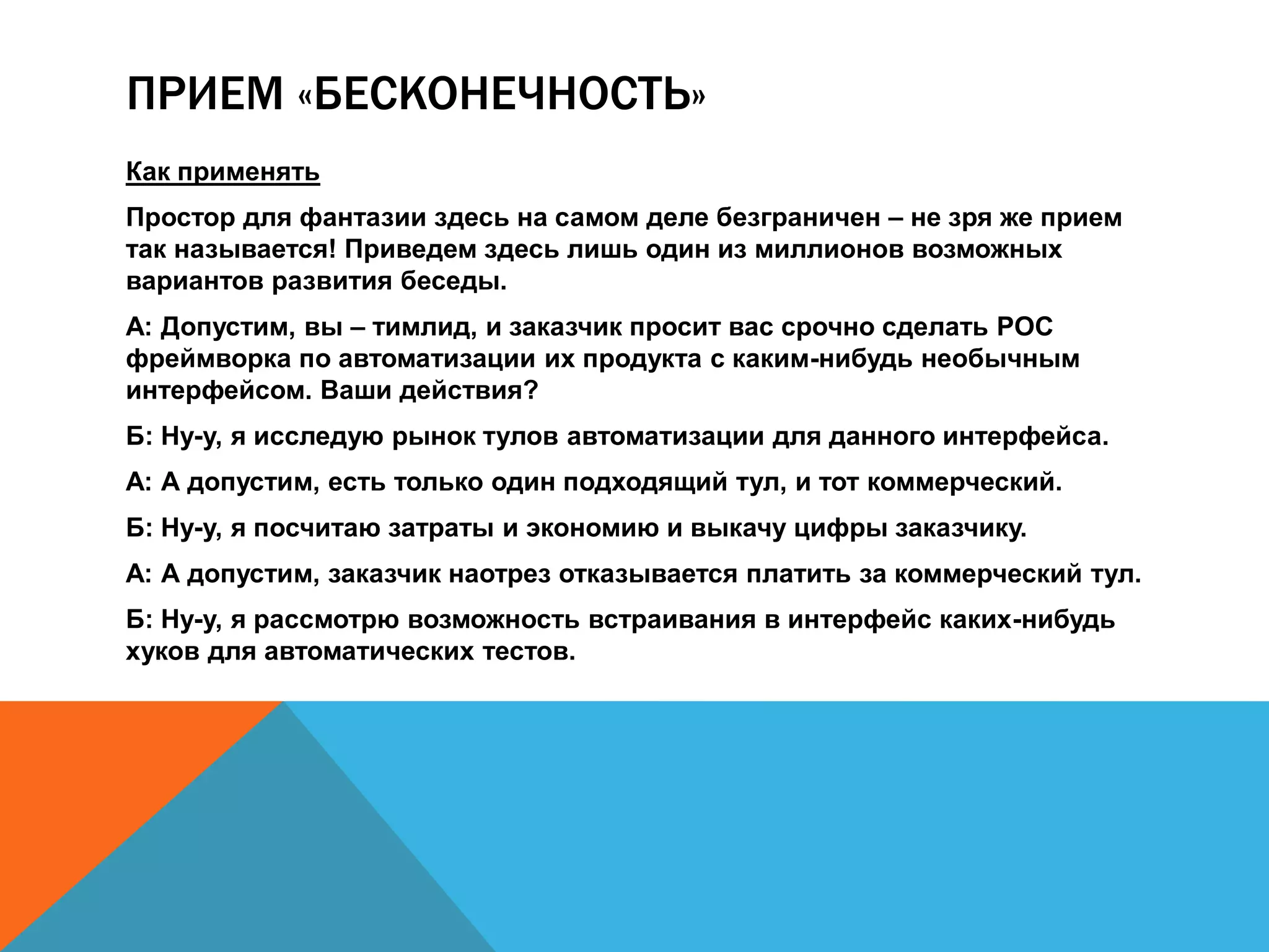 ПРИЕМ «БЕСКОНЕЧНОСТЬ» 
Как применять 
Простор для фантазии здесь на самом деле безграничен – не зря же прием 
так называется! Приведем здесь лишь один из миллионов возможных 
вариантов развития беседы. 
А: Допустим, вы – тимлид, и заказчик просит вас срочно сделать POC 
фреймворка по автоматизации их продукта с каким-нибудь необычным 
интерфейсом. Ваши действия? 
Б: Ну-у, я исследую рынок тулов автоматизации для данного интерфейса. 
А: А допустим, есть только один подходящий тул, и тот коммерческий. 
Б: Ну-у, я посчитаю затраты и экономию и выкачу цифры заказчику. 
А: А допустим, заказчик наотрез отказывается платить за коммерческий тул. 
Б: Ну-у, я рассмотрю возможность встраивания в интерфейс каких-нибудь 
хуков для автоматических тестов. 
 