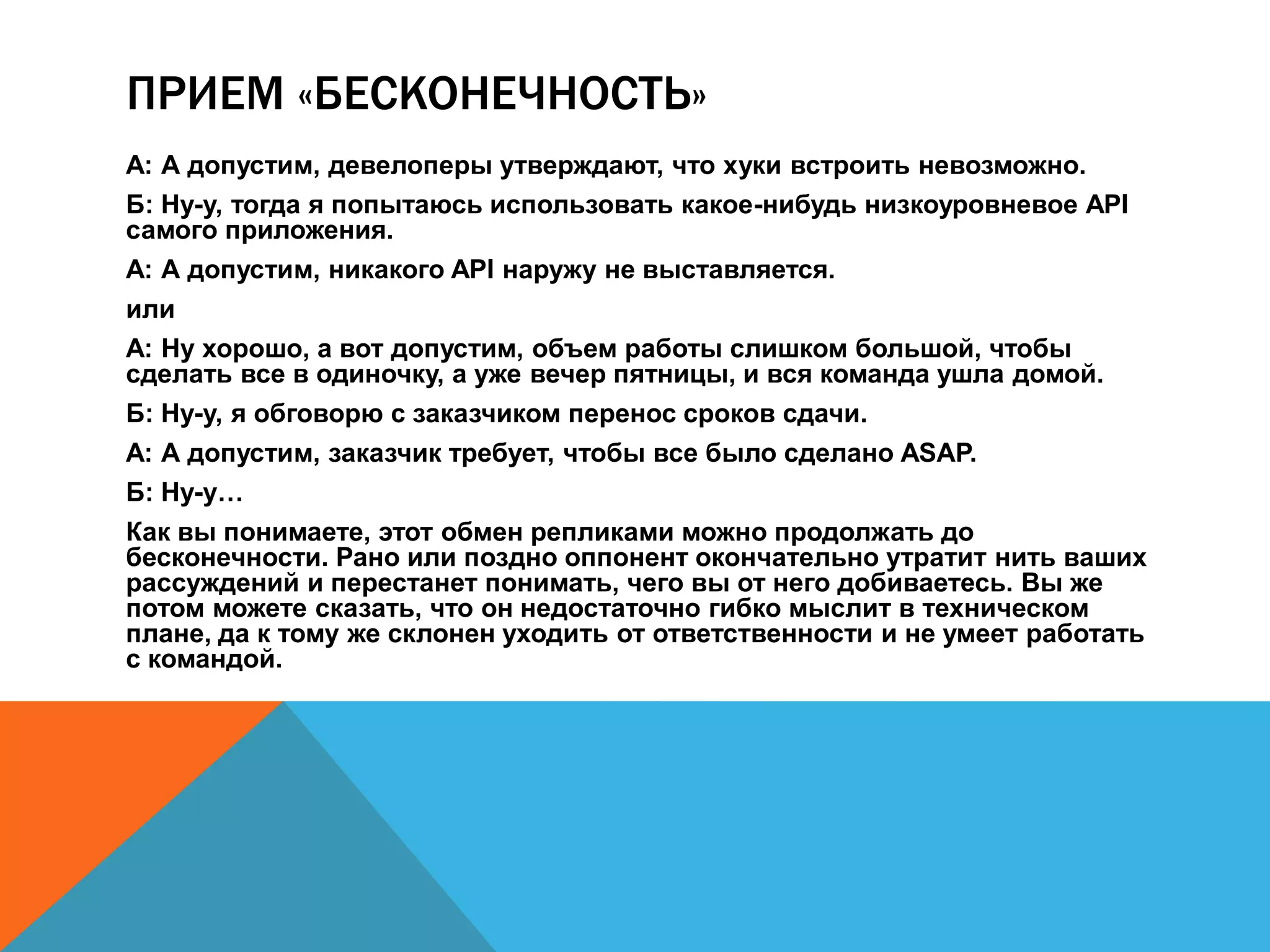 ПРИЕМ «БЕСКОНЕЧНОСТЬ» 
А: А допустим, девелоперы утверждают, что хуки встроить невозможно. 
Б: Ну-у, тогда я попытаюсь использовать какое-нибудь низкоуровневое API 
самого приложения. 
А: А допустим, никакого API наружу не выставляется. 
или 
А: Ну хорошо, а вот допустим, объем работы слишком большой, чтобы 
сделать все в одиночку, а уже вечер пятницы, и вся команда ушла домой. 
Б: Ну-у, я обговорю с заказчиком перенос сроков сдачи. 
А: А допустим, заказчик требует, чтобы все было сделано ASAP. 
Б: Ну-у… 
Как вы понимаете, этот обмен репликами можно продолжать до 
бесконечности. Рано или поздно оппонент окончательно утратит нить ваших 
рассуждений и перестанет понимать, чего вы от него добиваетесь. Вы же 
потом можете сказать, что он недостаточно гибко мыслит в техническом 
плане, да к тому же склонен уходить от ответственности и не умеет работать 
с командой. 
 