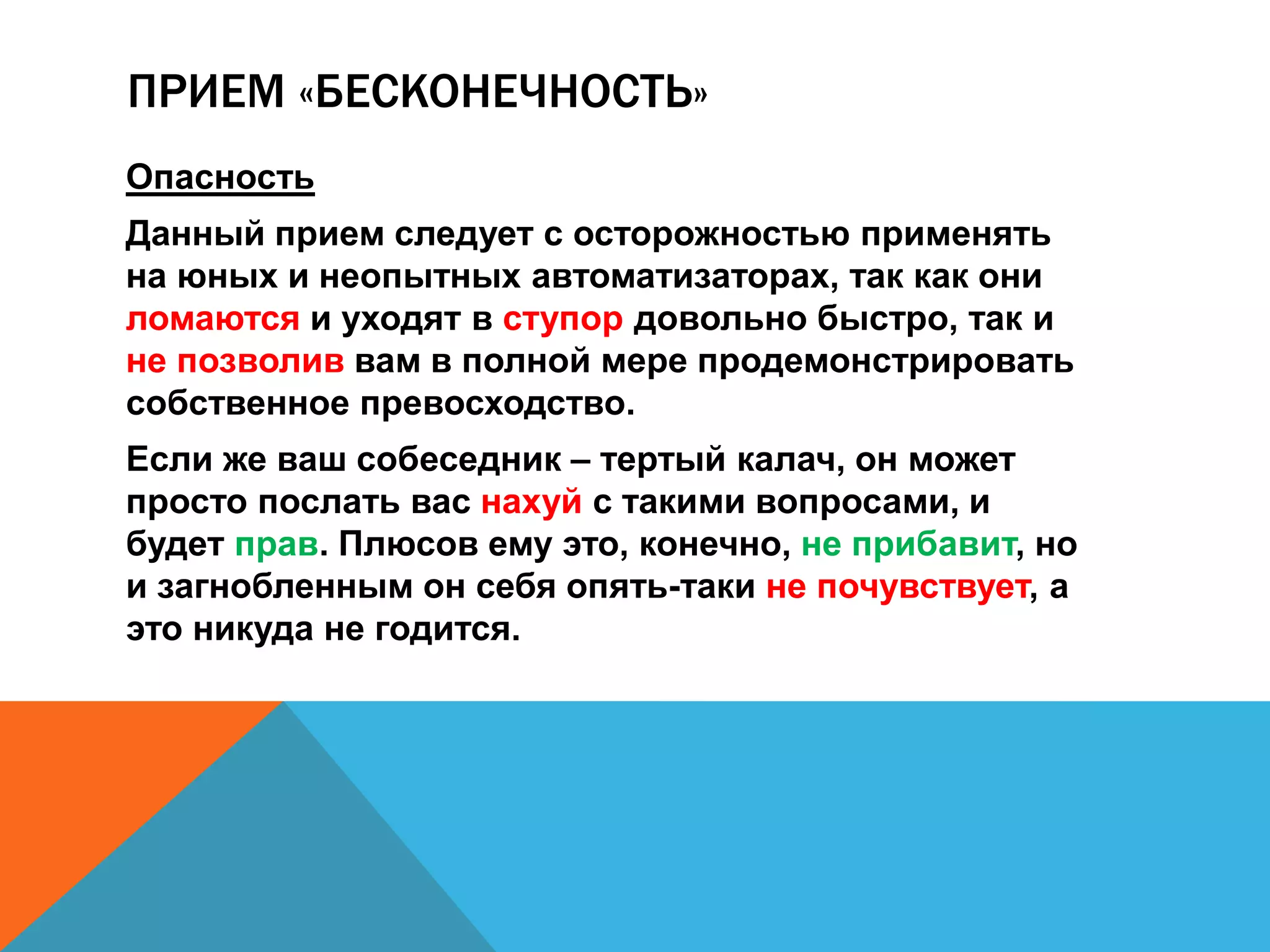 ПРИЕМ «БЕСКОНЕЧНОСТЬ» 
Опасность 
Данный прием следует с осторожностью применять 
на юных и неопытных автоматизаторах, так как они 
ломаются и уходят в ступор довольно быстро, так и 
не позволив вам в полной мере продемонстрировать 
собственное превосходство. 
Если же ваш собеседник – тертый калач, он может 
просто послать вас нахуй с такими вопросами, и 
будет прав. Плюсов ему это, конечно, не прибавит, но 
и загнобленным он себя опять-таки не почувствует, а 
это никуда не годится. 
 