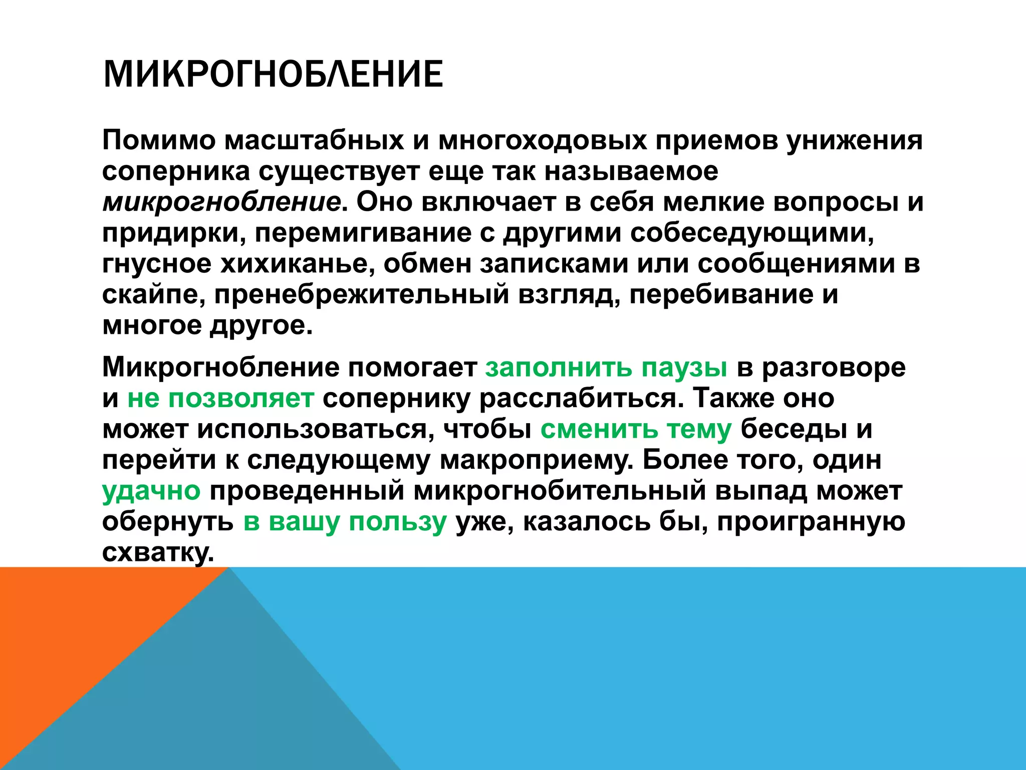 МИКРОГНОБЛЕНИЕ 
Помимо масштабных и многоходовых приемов унижения 
соперника существует еще так называемое 
микрогнобление. Оно включает в себя мелкие вопросы и 
придирки, перемигивание с другими собеседующими, 
гнусное хихиканье, обмен записками или сообщениями в 
скайпе, пренебрежительный взгляд, перебивание и 
многое другое. 
Микрогнобление помогает заполнить паузы в разговоре 
и не позволяет сопернику расслабиться. Также оно 
может использоваться, чтобы сменить тему беседы и 
перейти к следующему макроприему. Более того, один 
удачно проведенный микрогнобительный выпад может 
обернуть в вашу пользу уже, казалось бы, проигранную 
схватку. 
 