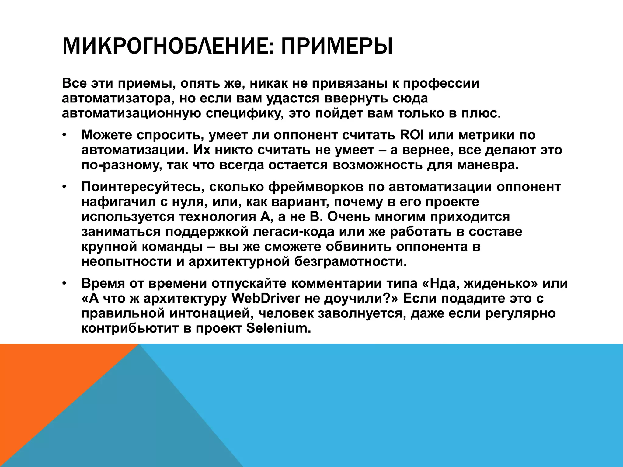 МИКРОГНОБЛЕНИЕ: ПРИМЕРЫ 
Все эти приемы, опять же, никак не привязаны к профессии 
автоматизатора, но если вам удастся ввернуть сюда 
автоматизационную специфику, это пойдет вам только в плюс. 
• Можете спросить, умеет ли оппонент считать ROI или метрики по 
автоматизации. Их никто считать не умеет – а вернее, все делают это 
по-разному, так что всегда остается возможность для маневра. 
• Поинтересуйтесь, сколько фреймворков по автоматизации оппонент 
нафигачил с нуля, или, как вариант, почему в его проекте 
используется технология A, а не B. Очень многим приходится 
заниматься поддержкой легаси-кода или же работать в составе 
крупной команды – вы же сможете обвинить оппонента в 
неопытности и архитектурной безграмотности. 
• Время от времени отпускайте комментарии типа «Нда, жиденько» или 
«А что ж архитектуру WebDriver не доучили?» Если подадите это с 
правильной интонацией, человек заволнуется, даже если регулярно 
контрибьютит в проект Selenium. 
 