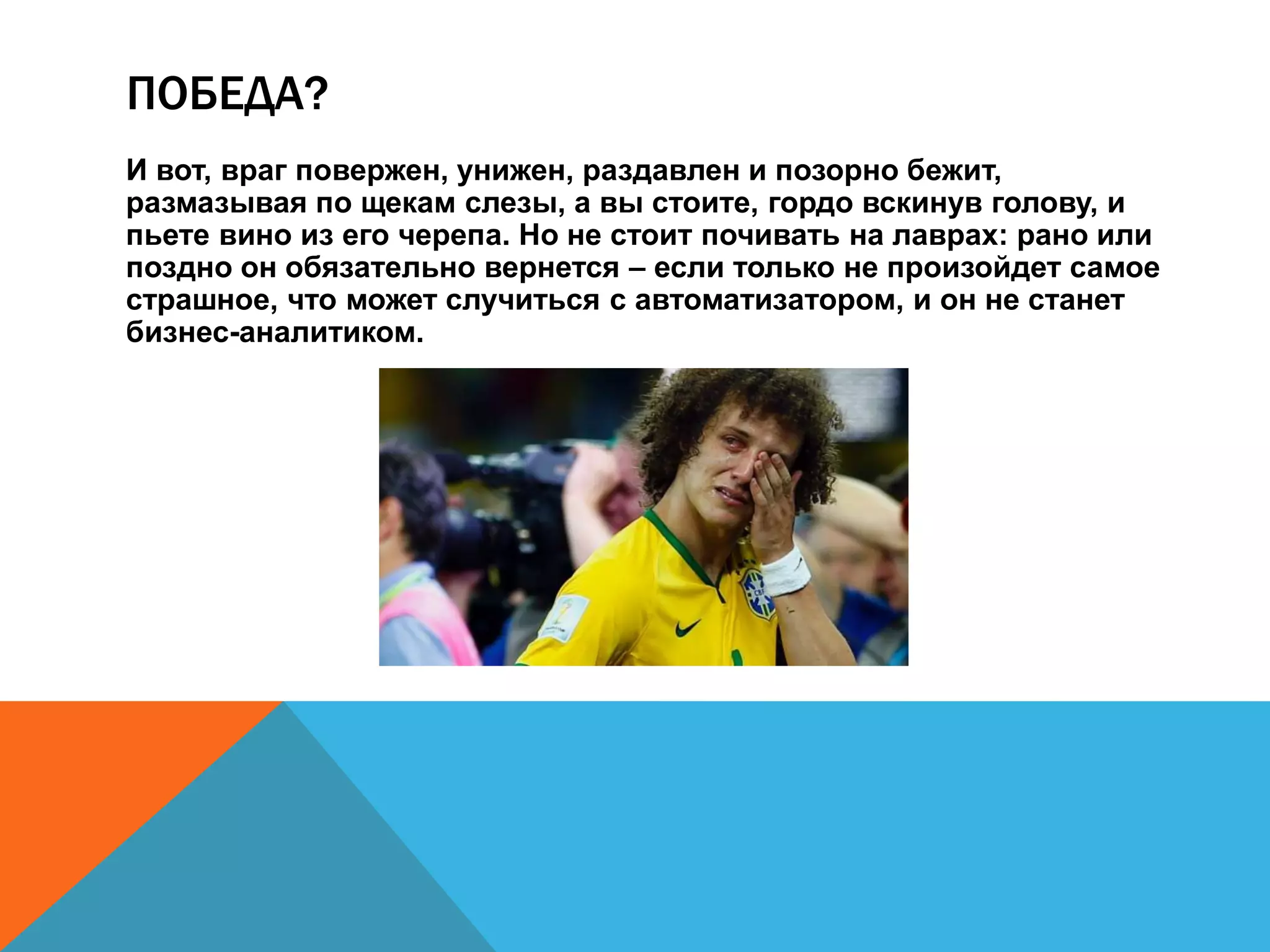 ПОБЕДА? 
И вот, враг повержен, унижен, раздавлен и позорно бежит, 
размазывая по щекам слезы, а вы стоите, гордо вскинув голову, и 
пьете вино из его черепа. Но не стоит почивать на лаврах: рано или 
поздно он обязательно вернется – если только не произойдет самое 
страшное, что может случиться с автоматизатором, и он не станет 
бизнес-аналитиком. 
 