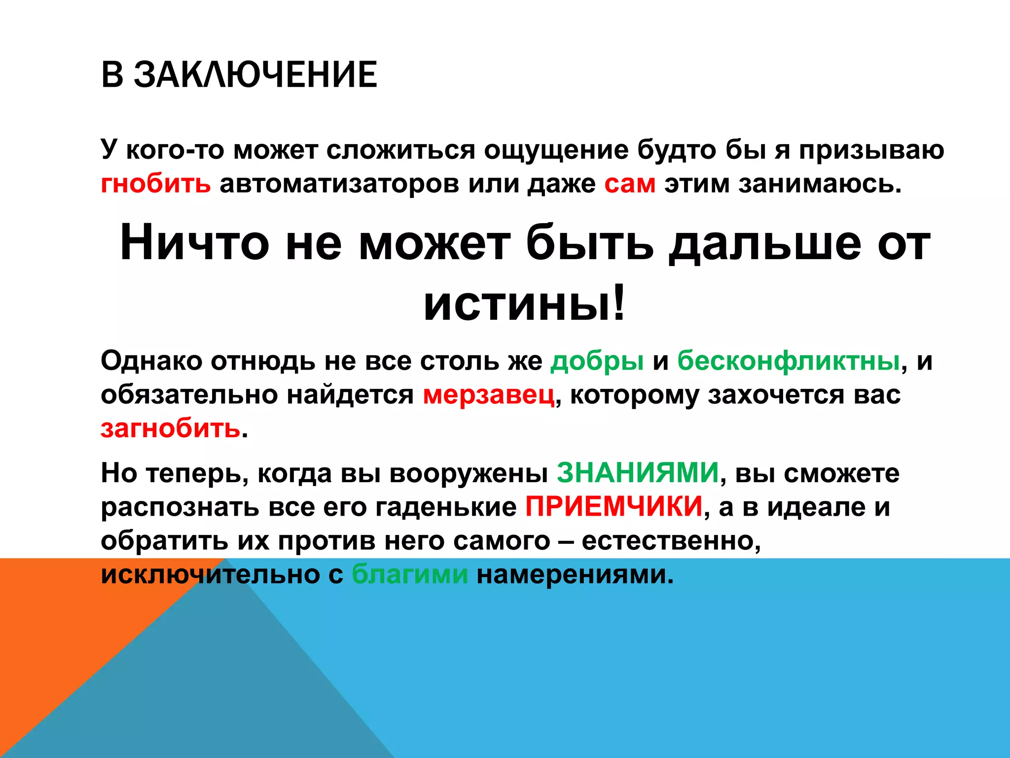 В ЗАКЛЮЧЕНИЕ 
У кого-то может сложиться ощущение будто бы я призываю 
гнобить автоматизаторов или даже сам этим занимаюсь. 
Ничто не может быть дальше от 
истины! 
Однако отнюдь не все столь же добры и бесконфликтны, и 
обязательно найдется мерзавец, которому захочется вас 
загнобить. 
Но теперь, когда вы вооружены ЗНАНИЯМИ, вы сможете 
распознать все его гаденькие ПРИЕМЧИКИ, а в идеале и 
обратить их против него самого – естественно, исключительно 
с благими намерениями. 
 