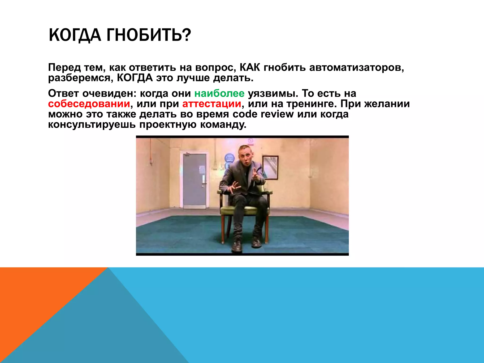 КОГДА ГНОБИТЬ? 
Перед тем, как ответить на вопрос, КАК гнобить автоматизаторов, 
разберемся, КОГДА это лучше делать. 
Ответ очевиден: когда они наиболее уязвимы. То есть на 
собеседовании, или при аттестации, или на тренинге. При желании 
можно это также делать во время code review или когда 
консультируешь проектную команду. 
 