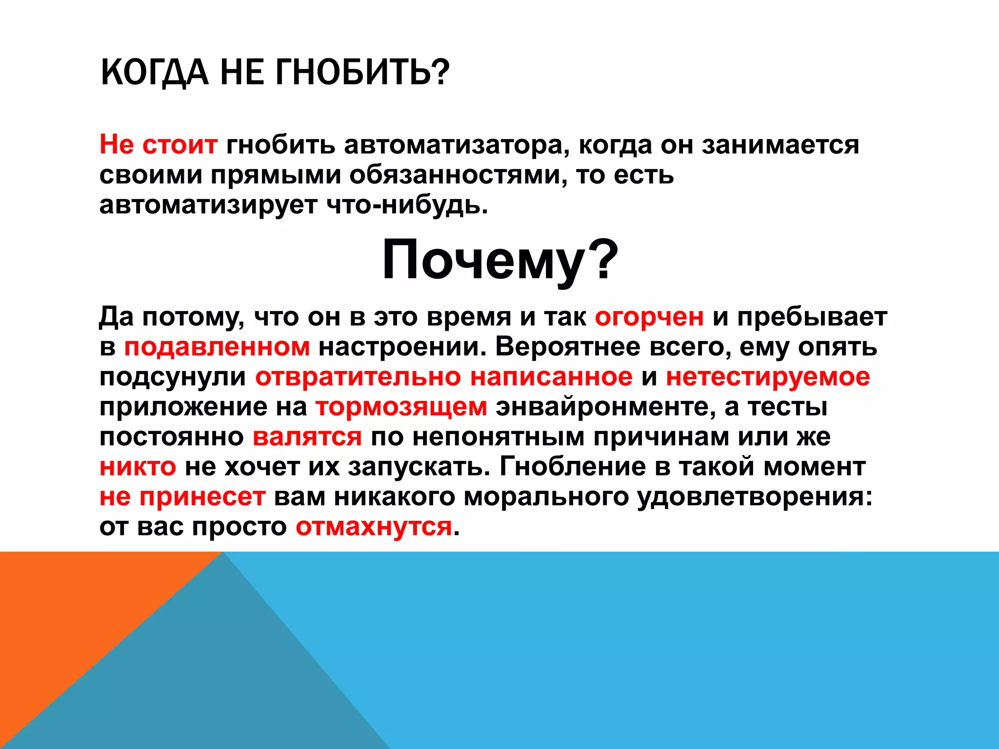 КОГДА НЕ ГНОБИТЬ? 
Не стоит гнобить автоматизатора, когда он занимается 
своими прямыми обязанностями, то есть 
автоматизирует что-нибудь. 
Почему? 
Да потому, что он в это время и так огорчен и пребывает 
в подавленном настроении. Вероятнее всего, ему опять 
подсунули отвратительно написанное и нетестируемое 
приложение на тормозящем энвайронменте, а тесты 
постоянно валятся по непонятным причинам или же 
никто не хочет их запускать. Гнобление в такой момент 
не принесет вам никакого морального удовлетворения: 
от вас просто отмахнутся. 
 