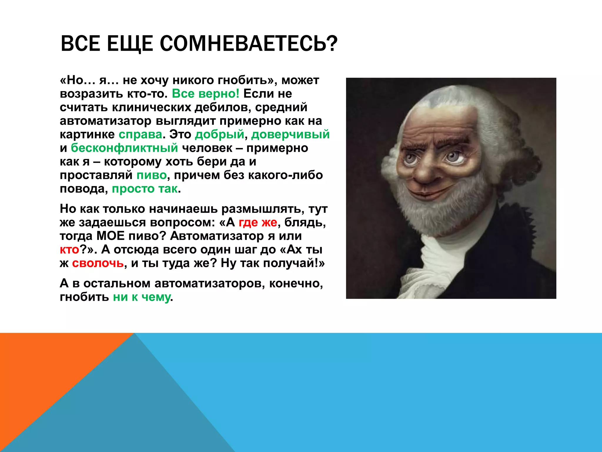 ВСЕ ЕЩЕ СОМНЕВАЕТЕСЬ? 
«Но… я… не хочу никого гнобить», может 
возразить кто-то. Все верно! Если не 
считать клинических дебилов, средний 
автоматизатор выглядит примерно как на 
картинке справа. Это добрый, доверчивый 
и бесконфликтный человек – примерно 
как я – которому хоть бери да и 
проставляй пиво, причем без какого-либо 
повода, просто так. 
Но как только начинаешь размышлять, тут 
же задаешься вопросом: «А где же, блядь, 
тогда МОЕ пиво? Автоматизатор я или 
кто?». А отсюда всего один шаг до «Ах ты 
ж сволочь, и ты туда же? Ну так получай!» 
А в остальном автоматизаторов, конечно, 
гнобить ни к чему. 
 