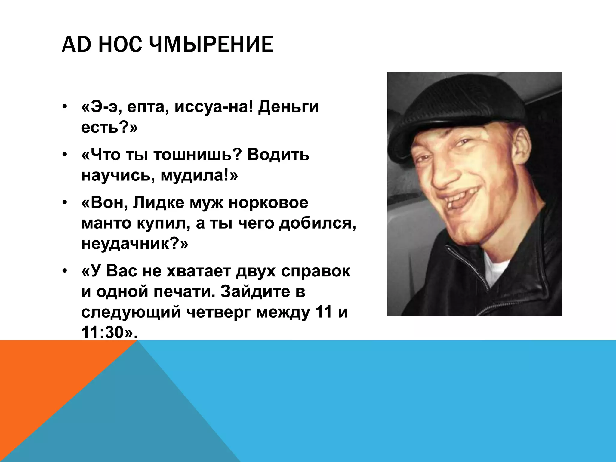AD HOC ЧМЫРЕНИЕ 
• «Э-э, епта, иссуа-на! Деньги 
есть?» 
• «Что ты тошнишь? Водить 
научись, мудила!» 
• «Вон, Лидке муж норковое 
манто купил, а ты чего добился, 
неудачник?» 
• «У Вас не хватает двух справок 
и одной печати. Зайдите в 
следующий четверг между 11 и 
11:30». 
 