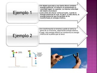 • Un objeto que está a una cierta altura contiene
energía potencial. Al soltarlo va aumentando su
velocidad según va cayendo. La máxima velocidad
del objeto se produce
• justo antes de chocar contra el suelo, cuando la
energía potencial es nula. Es decir, a cada altura, la
energía potencial que ha perdido se ha
transformado en energía cinética.
Ejemplo 1
• de transformación lo tenemos cuando se estira la
goma de un tirachinas, adquiriendo energía elástica.
• Luego, esta energía elástica se transforma en energía
cinética de la piedra que se lance
Ejemplo 2
 