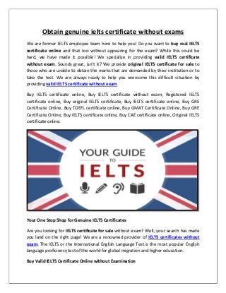 Obtain genuine ielts certificate without exams
We are former IELTS employee team here to help you! Do you want to buy real IELTS
certificate online and that too without appearing for the exam? While this could be
hard, we have made it possible! We specialize in providing valid IELTS certificate
without exam. Sounds great, isn’t it? We provide original IELTS certificate for sale to
those who are unable to obtain the marks that are demanded by their institution or to
take the test. We are always ready to help you overcome this difficult situation by
providing valid IELTS certificate without exam
Buy IELTS certificate online, Buy IELTS certificate without exam, Registered IELTS
certificate online, Buy original IELTS certificate, Buy IELTS certificate online, Buy GRE
Certificate Online, Buy TOEFL certificate online, Buy GMAT Certificate Online, Buy GRE
Certificate Online, Buy IELTS certificate online, Buy CAE certificate online, Original IELTS
certificate online.
Your One Stop Shop for Genuine IELTS Certificates
Are you looking for IELTS certificate for sale without exam? Well, your search has made
you land on the right page! We are a renowned provider of IELTS certificates without
exam. The IELTS or the International English Language Test is the most popular English
language proficiency test of the world for global migration and higher education.
Buy Valid IELTS Certificate Online without Examination
 