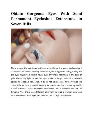 Obtain Gorgeous Eyes With Semi
Permanent Eyelashes Extensions in
Seven Hills
The eyes are the windows to the soul, so the saying goes. In choosing if
a person is excellent looking or hideous, be it a guy or a lady, rarely are
the eyes neglected. This is never ever any more real than in the case of
girls where highlighting on the eyes makes a large distinction when it
comes to appearance. Ergo, it does not come as a mystery that the
ostensibly inconsequential shaping of eyebrows leads a recognizable
transformation. Well-developed eyebrows are a requirement for all
females. Yet, there are different alternatives that a woman can take
that are sure to lead a person to stare her straight in the eye.
 