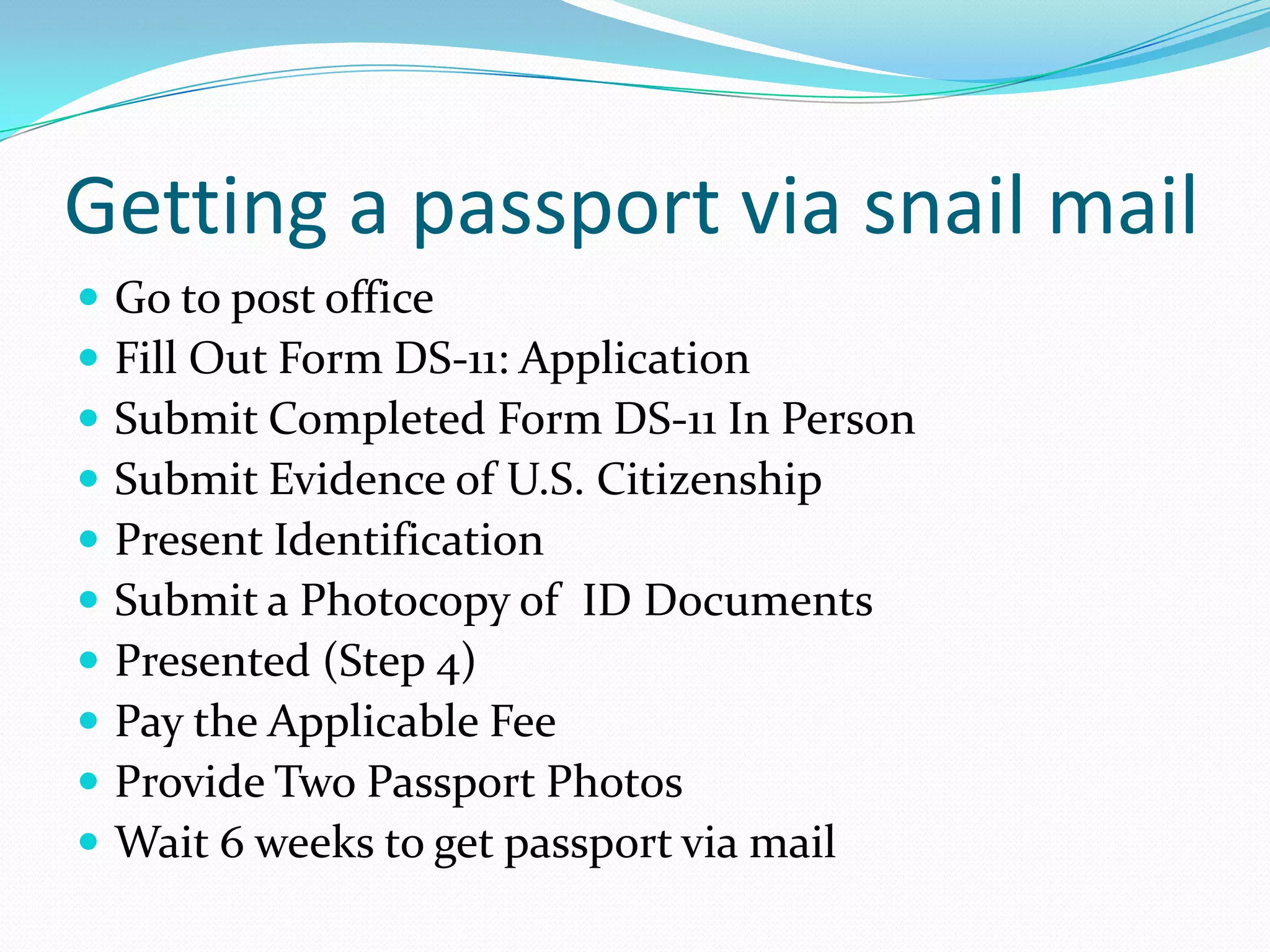 Getting a passport via snail mailGo to post office						Fill Out Form DS-11: ApplicationSubmit Completed Form DS-11 In PersonSubmit Evidence of U.S. CitizenshipPresent IdentificationSubmit a Photocopy of  ID DocumentsPresented (Step 4)Pay the Applicable FeeProvide Two Passport PhotosWait 6 weeks to get passport via mail