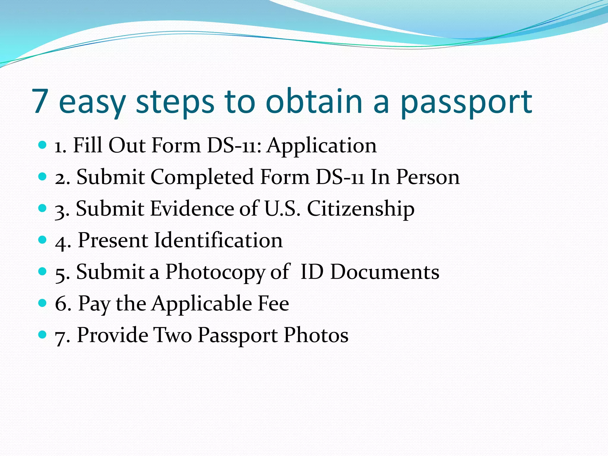 7 easy steps to obtain a passport1. Fill Out Form DS-11: Application2. Submit Completed Form DS-11 In Person3. Submit Evidence of U.S. Citizenship4. Present Identification5. Submit a Photocopy of  ID Documents6. Pay the Applicable Fee7. Provide Two Passport Photos