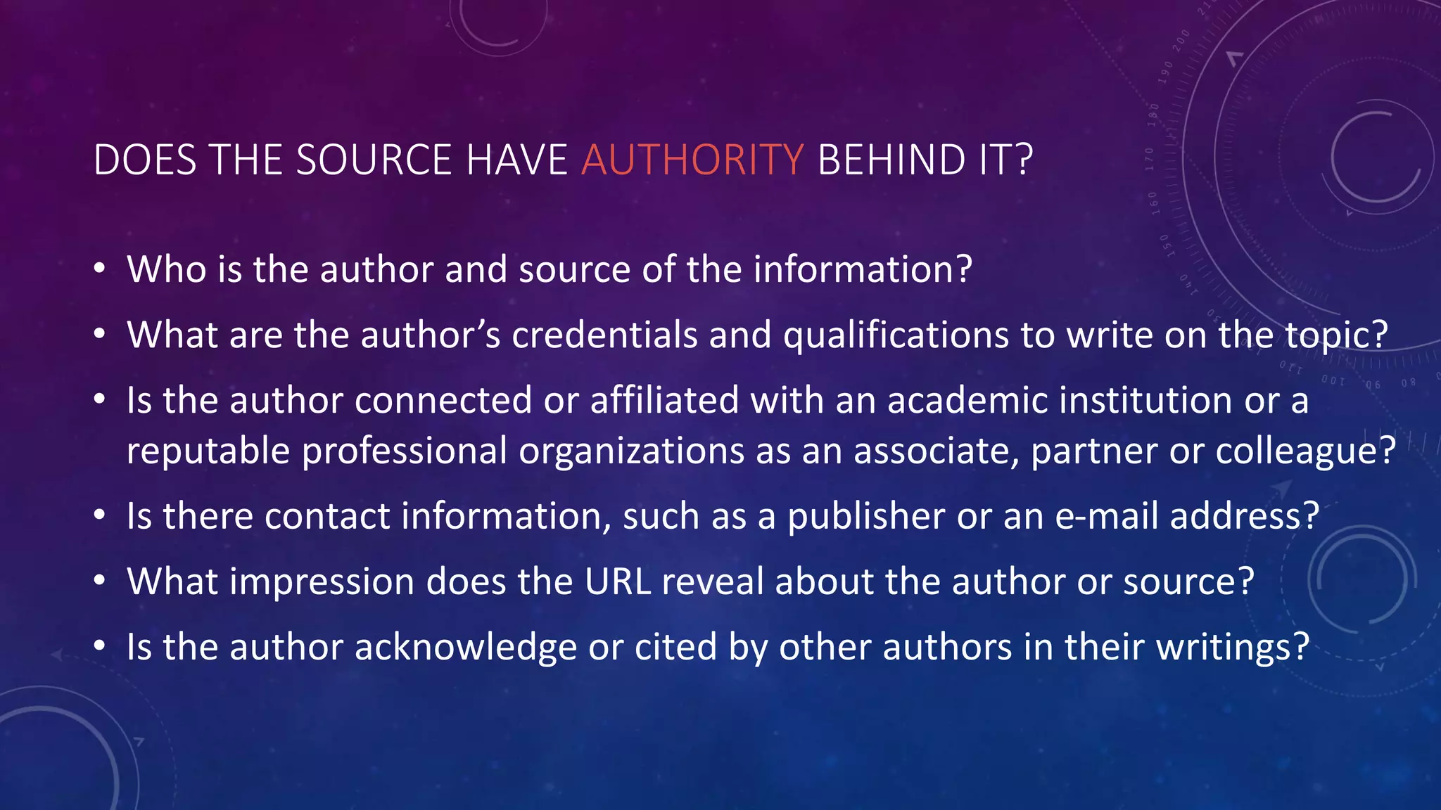 DOES THE SOURCE HAVE AUTHORITY BEHIND IT?
• Who is the author and source of the information?
• What are the author’s credentials and qualifications to write on the topic?
• Is the author connected or affiliated with an academic institution or a
reputable professional organizations as an associate, partner or colleague?
• Is there contact information, such as a publisher or an e-mail address?
• What impression does the URL reveal about the author or source?
• Is the author acknowledge or cited by other authors in their writings?
 