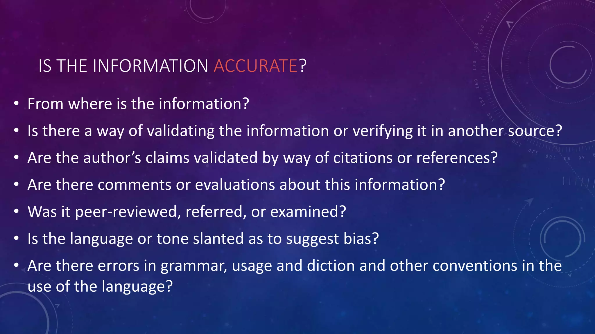 IS THE INFORMATION ACCURATE?
• From where is the information?
• Is there a way of validating the information or verifying it in another source?
• Are the author’s claims validated by way of citations or references?
• Are there comments or evaluations about this information?
• Was it peer-reviewed, referred, or examined?
• Is the language or tone slanted as to suggest bias?
• Are there errors in grammar, usage and diction and other conventions in the
use of the language?
 