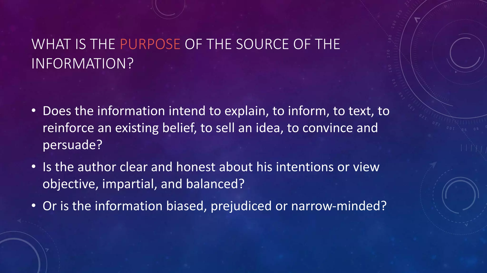 WHAT IS THE PURPOSE OF THE SOURCE OF THE
INFORMATION?
• Does the information intend to explain, to inform, to text, to
reinforce an existing belief, to sell an idea, to convince and
persuade?
• Is the author clear and honest about his intentions or view
objective, impartial, and balanced?
• Or is the information biased, prejudiced or narrow-minded?
 